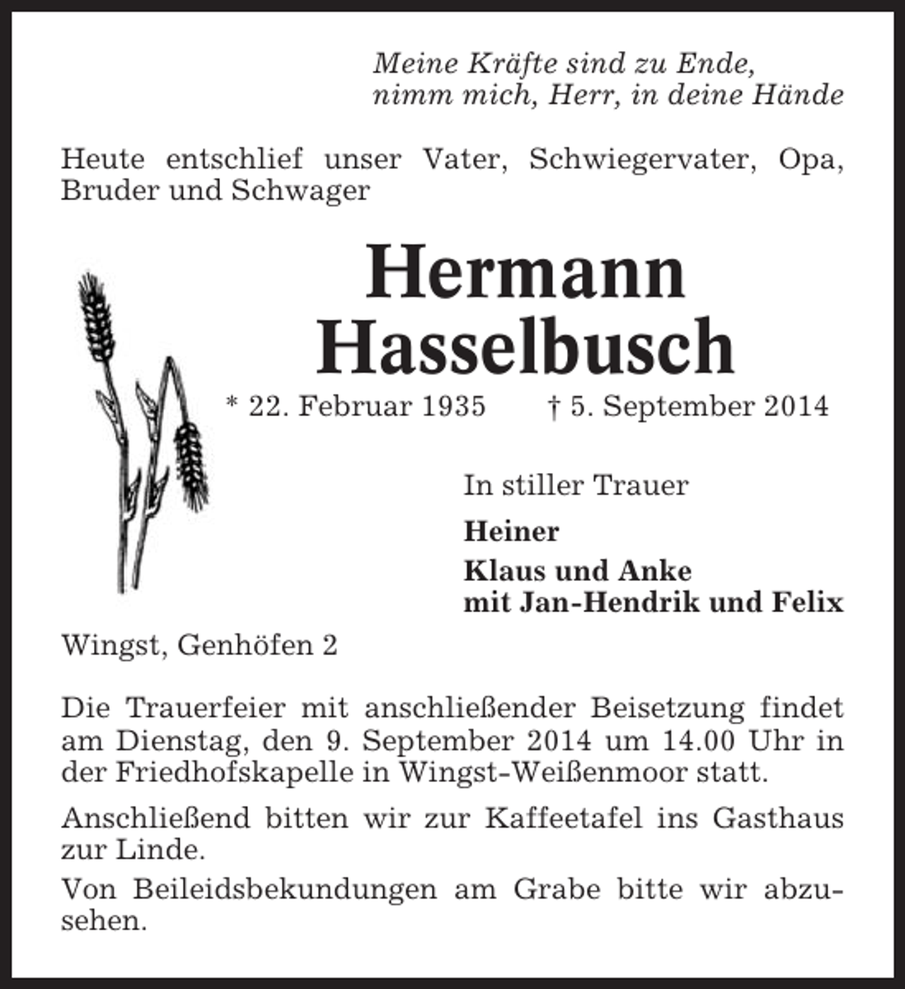 <p>Meine Kräfte sind zu Ende,<br />nimm mich, Herr, in deine Hände<br />Heute entschlief unser Vater, Schwiegervater, Opa,<br />Bruder und Schwager</p><p>Hermann<br />Hasselbusch<br />* 22. Februar 1935</p><p>† 5. September 2014</p><p>In stiller Trauer<br />Heiner<br />Klaus und Anke<br />mit Jan-Hendrik und Felix<br />Wingst, Genhöfen 2<br />Die Trauerfeier mit anschließender Beisetzung findet<br />am Dienstag, den 9. September 2014 um 14.00 Uhr in<br />der Friedhofskapelle in Wingst-Weißenmoor statt.<br />Anschließend bitten wir zur Kaffeetafel ins Gasthaus<br />zur Linde.<br />Von Beileidsbekundungen am Grabe bitte wir abzusehen.</p>
