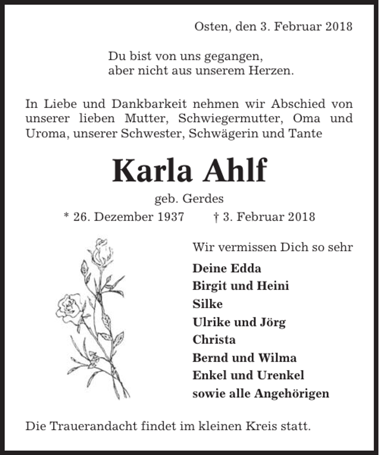 <p>Osten, den 3. Februar 2018<br />Du bist von uns gegangen,<br />aber nicht aus unserem Herzen.<br />In Liebe und Dankbarkeit nehmen wir Abschied von<br />unserer lieben Mutter, Schwiegermutter, Oma und<br />Uroma, unserer Schwester, Schwägerin und Tante</p><p>Karla Ahlf<br />geb. Gerdes<br />* 26. Dezember 1937<br />† 3. Februar 2018<br />Wir vermissen Dich so sehr<br />Deine Edda<br />Birgit und Heini<br />Silke<br />Ulrike und Jörg<br />Christa<br />Bernd und Wilma<br />Enkel und Urenkel<br />sowie alle Angehörigen<br />Die Trauerandacht findet im kleinen Kreis statt.</p>
