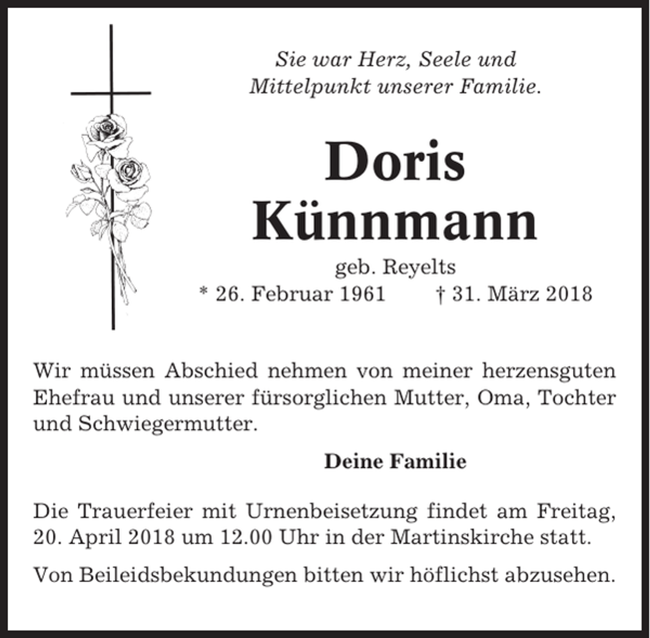 <p>Sie war Herz, Seele und<br />Mittelpunkt unserer Familie.</p><p>Doris<br />Künnmann<br />geb. Reyelts<br />* 26. Februar 1961<br />† 31. März 2018</p><p>Wir müssen Abschied nehmen von meiner herzensguten<br />Ehefrau und unserer fürsorglichen Mutter, Oma, Tochter<br />und Schwiegermutter.<br />Deine Familie<br />Die Trauerfeier mit Urnenbeisetzung findet am Freitag,<br />20. April 2018 um 12.00 Uhr in der Martinskirche statt.<br />Von Beileidsbekundungen bitten wir höflichst abzusehen.</p>