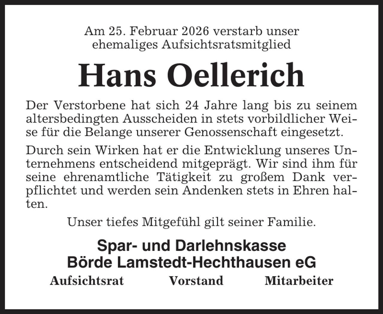 <p>Am 25. Februar 2026 verstarb unser<br />ehemaliges Aufsichtsratsmitglied</p><p>Hans Oellerich<br />Der Verstorbene hat sich 24 Jahre lang bis zu seinem<br />altersbedingten Ausscheiden in stets vorbildlicher Weise für die Belange unserer Genossenschaft eingesetzt.<br />Durch sein Wirken hat er die Entwicklung unseres Unternehmens entscheidend mitgeprägt. Wir sind ihm für<br />seine ehrenamtliche Tätigkeit zu großem Dank verpflichtet und werden sein Andenken stets in Ehren halten.<br />Unser tiefes Mitgefühl gilt seiner Familie.</p><p>Spar- und Darlehnskasse<br />Börde Lamstedt-Hechthausen eG<br />Aufsichtsrat</p><p>Vorstand</p><p>Mitarbeiter</p>