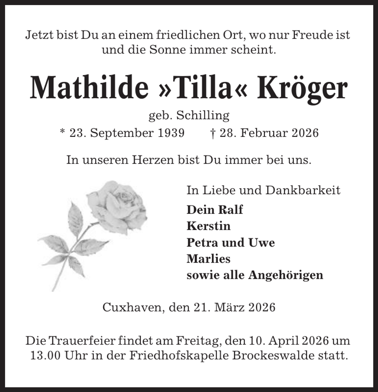<p>Jetzt bist Du an einem friedlichen Ort, wo nur Freude ist<br />und die Sonne immer scheint.</p><p>Mathilde »Tilla« Kröger<br />geb. Schilling<br />* 23. September 1939<br />† 28. Februar 2026<br />In unseren Herzen bist Du immer bei uns.<br />In Liebe und Dankbarkeit<br />Dein Ralf<br />Kerstin<br />Petra und Uwe<br />Marlies<br />sowie alle Angehörigen<br />Cuxhaven, den 21. März 2026<br />Die Trauerfeier findet am Freitag, den 10. April 2026 um<br />13.00 Uhr in der Friedhofskapelle Brockeswalde statt.</p>