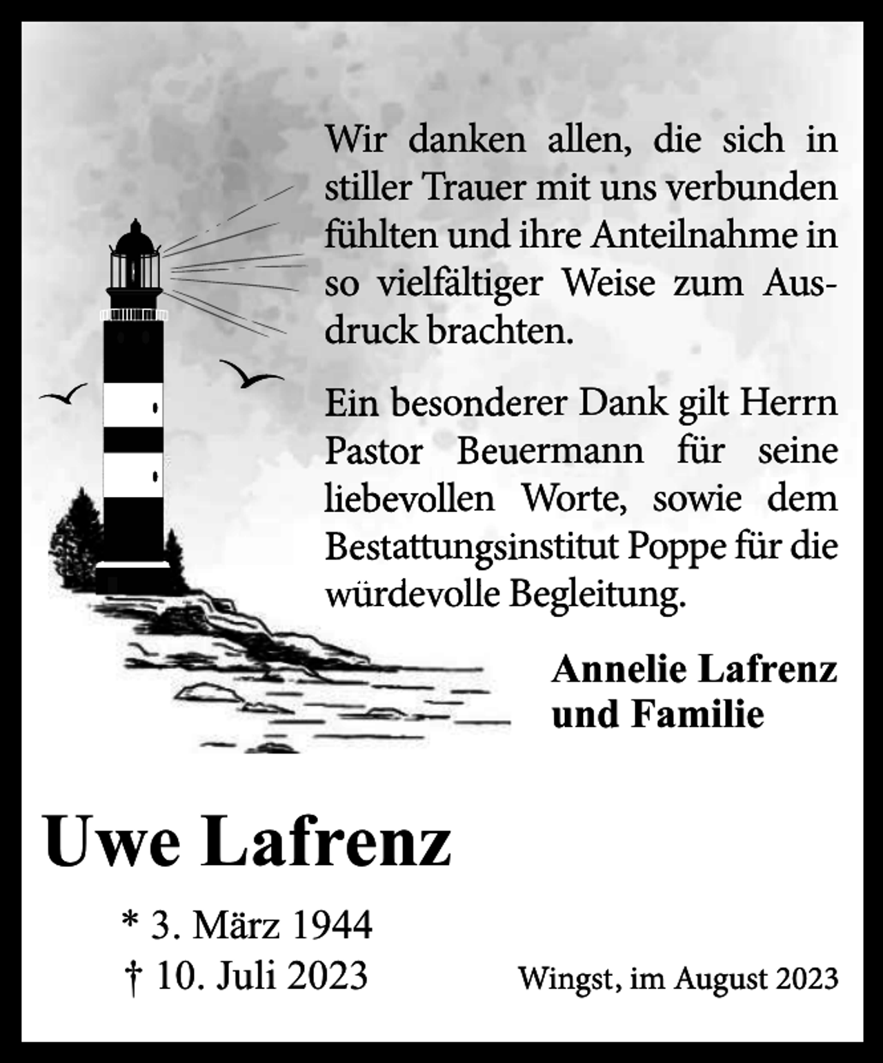 <p>Wir danken allen, die sich in<br />stiller Trauer mit uns verbunden<br />fühlten und ihre Anteilnahme in<br />so vielfältiger Weise zum Ausdruck brachten.<br />Ein besondeerer Dank gilt Herrn<br />Pastor Beu<br />uermann für seine<br />liebevollen Worte, sowie dem<br />Bestattungsiinstitut Poppe für die<br />wü<br />würd<br />ü devollle Begleitung.<br />Annelie Lafrenz<br />und Familie</p><p>Uwe Lafrenz<br />* 3. März 1944<br />† 10. Juli 2023</p><p>Wingst, im August 2023</p>