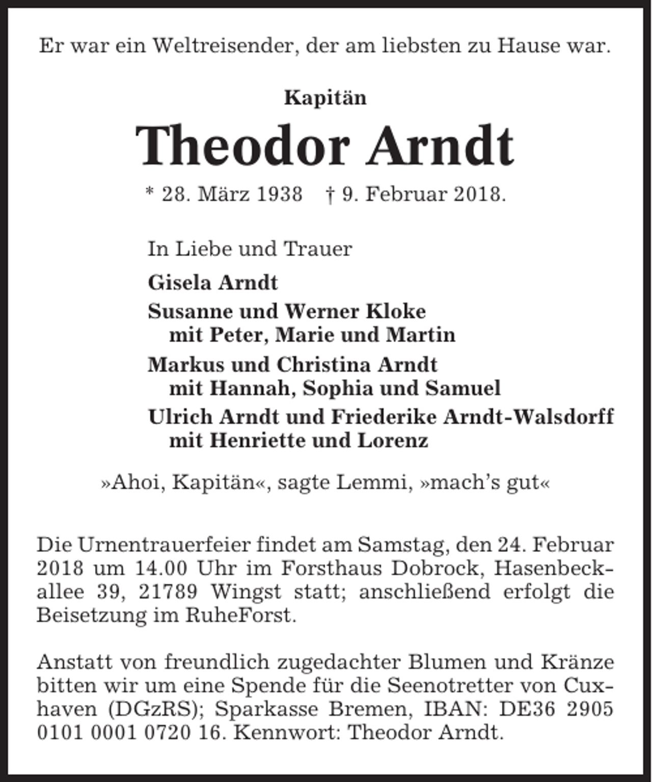 <p>Er war ein Weltreisender, der am liebsten zu Hause war.<br />Kapitän</p><p>Theodor Arndt<br />* 28. März 1938</p><p>† 9. Februar 2018.</p><p>In Liebe und Trauer<br />Gisela Arndt<br />Susanne und Werner Kloke<br />mit Peter, Marie und Martin<br />Markus und Christina Arndt<br />mit Hannah, Sophia und Samuel<br />Ulrich Arndt und Friederike Arndt-Walsdorff<br />mit Henriette und Lorenz<br />»Ahoi, Kapitän«, sagte Lemmi, »mach’s gut«<br />Die Urnentrauerfeier findet am Samstag, den 24. Februar<br />2018 um 14.00 Uhr im Forsthaus Dobrock, Hasenbeckallee 39, 21789 Wingst statt; anschließend erfolgt die<br />Beisetzung im RuheForst.<br />Anstatt von freundlich zugedachter Blumen und Kränze<br />bitten wir um eine Spende für die Seenotretter von Cuxhaven (DGzRS); Sparkasse Bremen, IBAN: DE36 2905<br />0101 0001 0720 16. Kennwort: Theodor Arndt.</p>