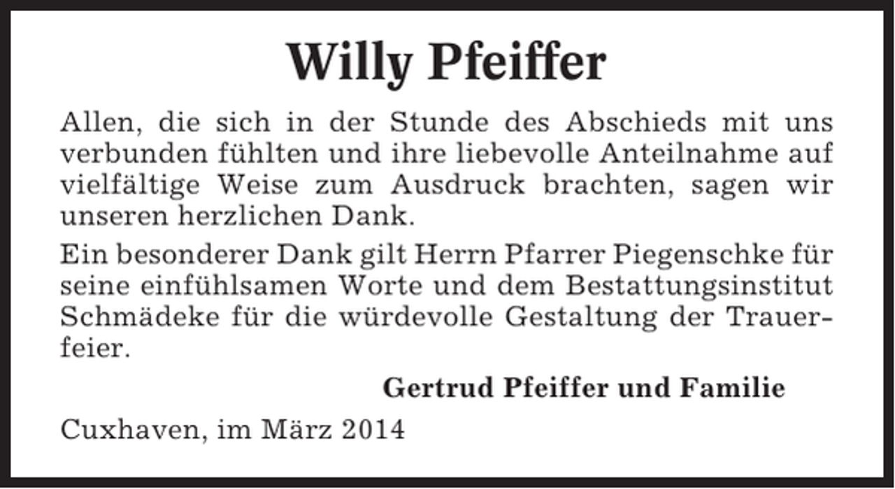 <p>Willy Pfeiffer<br />Allen, die sich in der Stunde des Abschieds mit uns<br />verbunden fühlten und ihre liebevolle Anteilnahme auf<br />vielfältige Weise zum Ausdruck brachten, sagen wir<br />unseren herzlichen Dank.<br />Ein besonderer Dank gilt Herrn Pfarrer Piegenschke für<br />seine einfühlsamen Worte und dem Bestattungsinstitut<br />Schmädeke für die würdevolle Gestaltung der Trauerfeier.<br />Gertrud Pfeiffer und Familie<br />Cuxhaven, im März 2014</p>