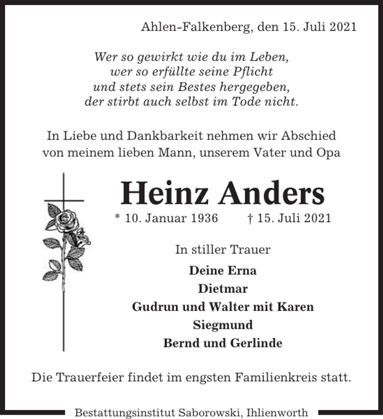 <p>Ahlen-Falkenberg, den 15. Juli 2021<br />Wer so gewirkt wie du im Leben,<br />wer so erfüllte seine Pflicht<br />und stets sein Bestes hergegeben,<br />der stirbt auch selbst im Tode nicht.<br />In Liebe und Dankbarkeit nehmen wir Abschied<br />von meinem lieben Mann, unserem Vater und Opa</p><p>Heinz Anders<br />* 10. Januar 1936</p><p>† 15. Juli 2021</p><p>In stiller Trauer<br />Deine Erna<br />Dietmar<br />Gudrun und Walter mit Karen<br />Siegmund<br />Bernd und Gerlinde<br />Die Trauerfeier findet im engsten Familienkreis statt.<br />Bestattungsinstitut Saborowski, Ihlienworth</p>