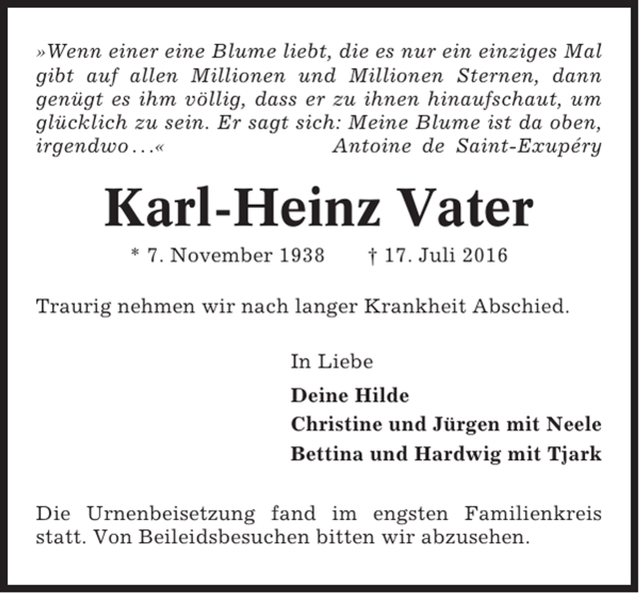 <p>»Wenn einer eine Blume liebt, die es nur ein einziges Mal<br />gibt auf allen Millionen und Millionen Sternen, dann<br />genügt es ihm völlig, dass er zu ihnen hinaufschaut, um<br />glücklich zu sein. Er sagt sich: Meine Blume ist da oben,<br />irgendwo . . .«<br />Antoine de Saint-Exupéry</p><p>Karl-Heinz Vater<br />* 7. November 1938</p><p>† 17. Juli 2016</p><p>Traurig nehmen wir nach langer Krankheit Abschied.<br />In Liebe<br />Deine Hilde<br />Christine und Jürgen mit Neele<br />Bettina und Hardwig mit Tjark<br />Die Urnenbeisetzung fand im engsten Familienkreis<br />statt. Von Beileidsbesuchen bitten wir abzusehen.</p>