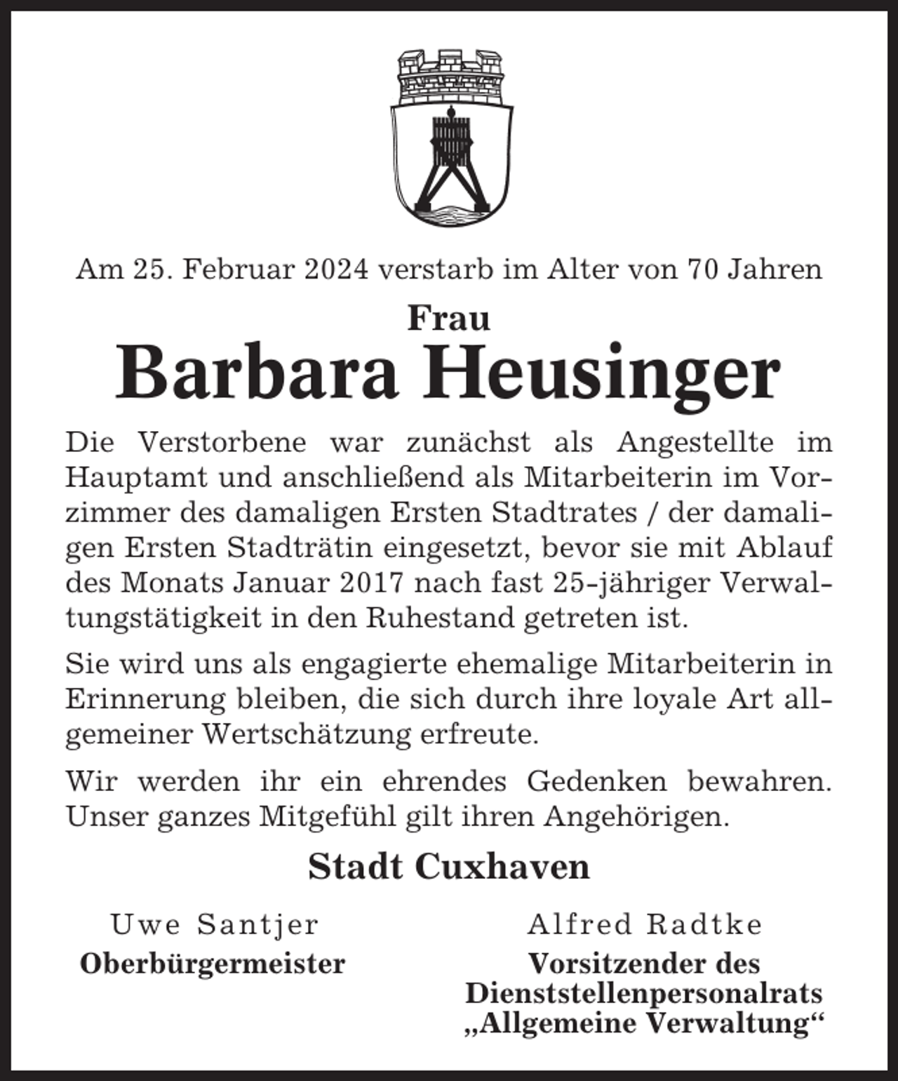 <p>Am 25. Februar 2024 verstarb im Alter von 70 Jahren</p><p>Frau</p><p>Barbara Heusinger<br />Die Verstorbene war zunächst als Angestellte im<br />Hauptamt und anschließend als Mitarbeiterin im Vorzimmer des damaligen Ersten Stadtrates / der damaligen Ersten Stadträtin eingesetzt, bevor sie mit Ablauf<br />des Monats Januar 2017 nach fast 25-jähriger Verwaltungstätigkeit in den Ruhestand getreten ist.<br />Sie wird uns als engagierte ehemalige Mitarbeiterin in<br />Erinnerung bleiben, die sich durch ihre loyale Art allgemeiner Wertschätzung erfreute.<br />Wir werden ihr ein ehrendes Gedenken bewahren.<br />Unser ganzes Mitgefühl gilt ihren Angehörigen.</p><p>Stadt Cuxhaven<br />Uwe Santjer<br />Oberbürgermeister</p><p>Alfred Radtke<br />Vorsitzender des<br />Dienststellenpersonalrats<br />„Allgemeine Verwaltung“</p>