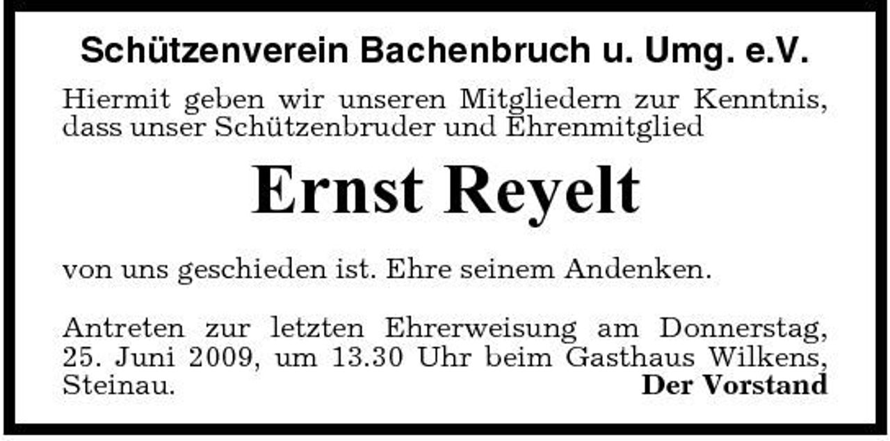 <p>Schützenverein Bachenbruch u. Umg. e.V.<br />Hiermit geben wir unseren Mitgliedern zur Kenntnis, dass unser Schützenbruder und Ehrenmitglied</p><p>Ernst Reyelt<br />von uns geschieden ist. Ehre seinem Andenken. Antreten zur letzten Ehrerweisung am Donnerstag, 25. Juni 2009, um 13.30 Uhr beim Gasthaus Wilkens, Steinau. Der Vorstand</p>