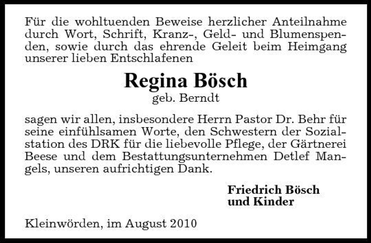 <p>Für die wohltuenden Beweise herzlicher Anteilnahme durch Wort, Schrift, Kranz-, Geld- und Blumenspenden, sowie durch das ehrende Geleit beim Heimgang unserer lieben Entschlafenen</p><p>Regina Bösch<br />geb. Berndt sagen wir allen, insbesondere Herrn Pastor Dr. Behr für seine einfühlsamen Worte, den Schwestern der Sozialstation des DRK für die liebevolle Pflege, der Gärtnerei Beese und dem Bestattungsunternehmen Detlef Mangels, unseren aufrichtigen Dank. Friedrich Bösch und Kinder Kleinwörden, im August 2010</p>