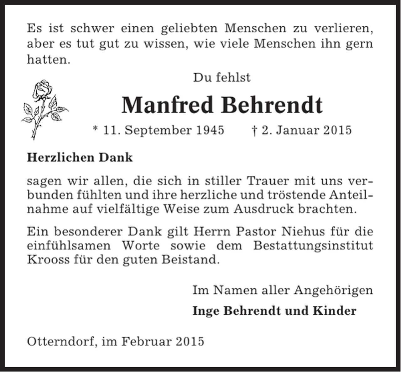 <p>Es ist schwer einen geliebten Menschen zu verlieren,<br />aber es tut gut zu wissen, wie viele Menschen ihn gern<br />hatten.<br />Du fehlst</p><p>Manfred Behrendt<br />* 11. September 1945</p><p>† 2. Januar 2015</p><p>Herzlichen Dank<br />sagen wir allen, die sich in stiller Trauer mit uns verbunden fühlten und ihre herzliche und tröstende Anteilnahme auf vielfältige Weise zum Ausdruck brachten.<br />Ein besonderer Dank gilt Herrn Pastor Niehus für die<br />einfühlsamen Worte sowie dem Bestattungsinstitut<br />Krooss für den guten Beistand.<br />Im Namen aller Angehörigen<br />Inge Behrendt und Kinder<br />Otterndorf, im Februar 2015</p>