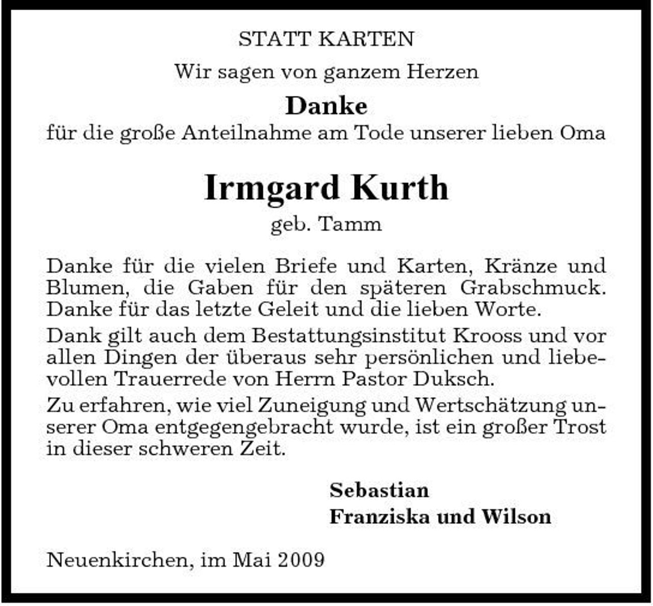 <p>STATT KARTEN Wir sagen von ganzem Herzen</p><p>Danke<br />für die große Anteilnahme am Tode unserer lieben Oma</p><p>Irmgard Kurth<br />geb. Tamm Danke für die vielen Briefe und Karten, Kränze und Blumen, die Gaben für den späteren Grabschmuck. Danke für das letzte Geleit und die lieben Worte. Dank gilt auch dem Bestattungsinstitut Krooss und vor allen Dingen der überaus sehr persönlichen und liebevollen Trauerrede von Herrn Pastor Duksch. Zu erfahren, wie viel Zuneigung und Wertschätzung unserer Oma entgegengebracht wurde, ist ein großer Trost in dieser schweren Zeit. Sebastian Franziska und Wilson Neuenkirchen, im Mai 2009</p>