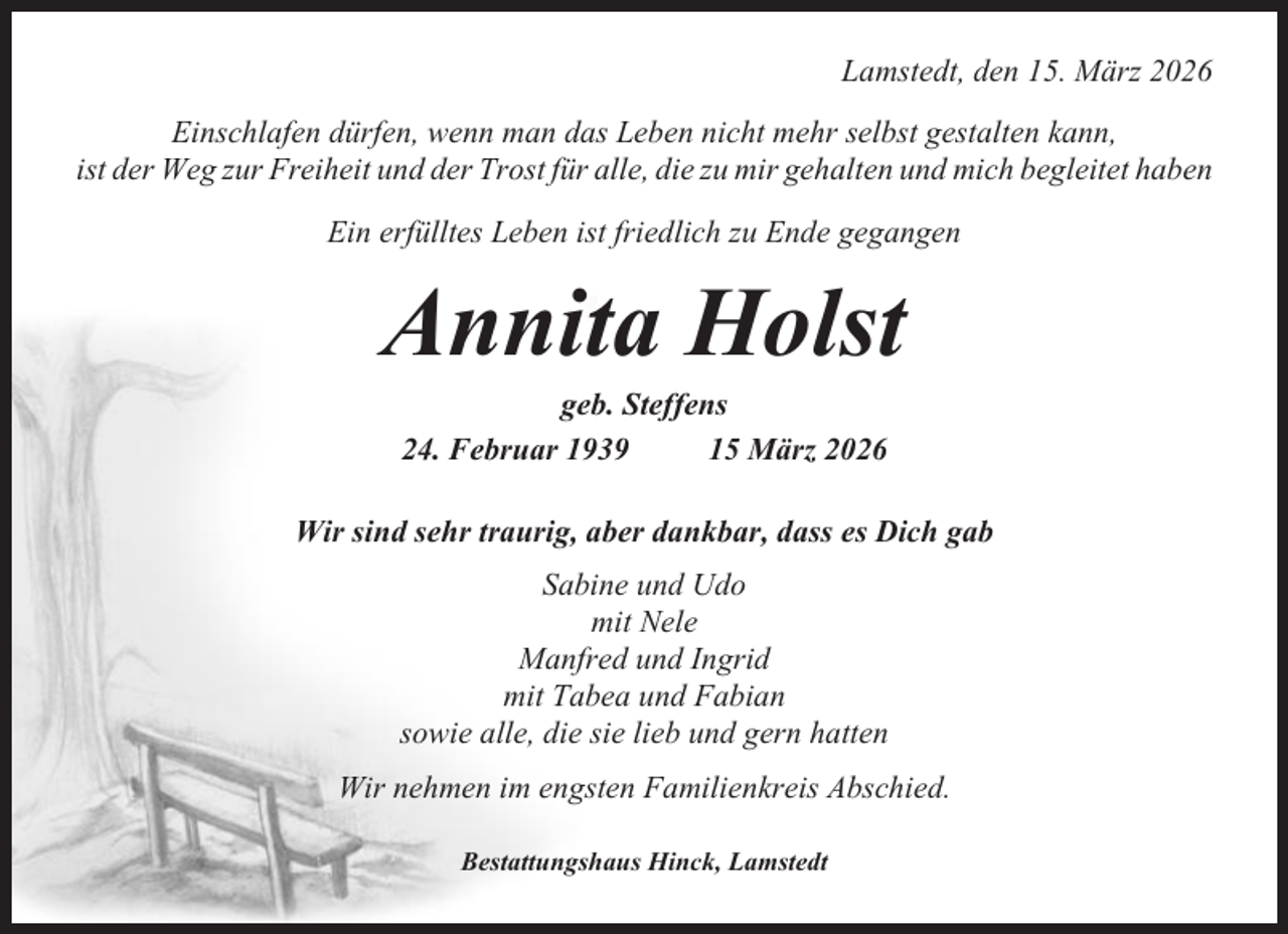 <p>Lamstedt, den 15. März 2026<br />Einschlafen dürfen, wenn man das Leben nicht mehr selbst gestalten kann,<br />ist der Weg zur Freiheit und der Trost für alle, die zu mir gehalten und mich begleitet haben<br />Ein erfülltes Leben ist friedlich zu Ende gegangen</p><p>Annita Holst<br />geb. Steffens<br />24. Februar 1939<br />15 März 2026<br />Wir sind sehr traurig, aber dankbar, dass es Dich gab<br />Sabine und Udo<br />mit Nele<br />Manfred und Ingrid<br />mit Tabea und Fabian<br />sowie alle, die sie lieb und gern hatten<br />Wir nehmen im engsten Familienkreis Abschied.<br />Bestattungshaus Hinck, Lamstedt</p>