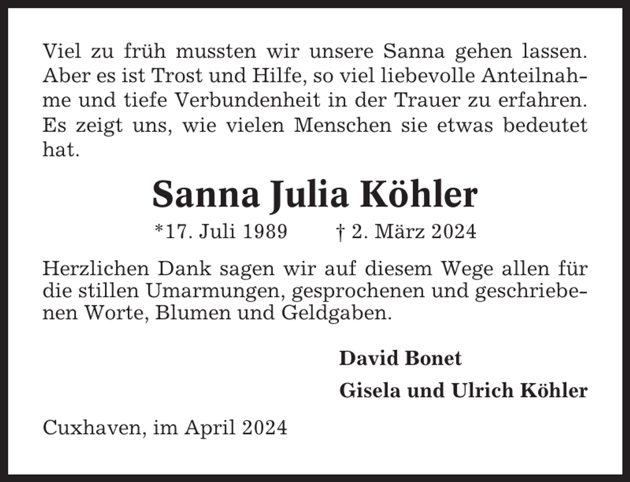 <p>Viel zu früh mussten wir unsere Sanna gehen lassen.<br />Aber es ist Trost und Hilfe, so viel liebevolle Anteilnahme und tiefe Verbundenheit in der Trauer zu erfahren.<br />Es zeigt uns, wie vielen Menschen sie etwas bedeutet<br />hat.</p><p>Sanna Julia Köhler<br />*17. Juli 1989</p><p>† 2. März 2024</p><p>Herzlichen Dank sagen wir auf diesem Wege allen für<br />die stillen Umarmungen, gesprochenen und geschriebenen Worte, Blumen und Geldgaben.<br />David Bonet<br />Gisela und Ulrich Köhler<br />Cuxhaven, im April 2024</p>