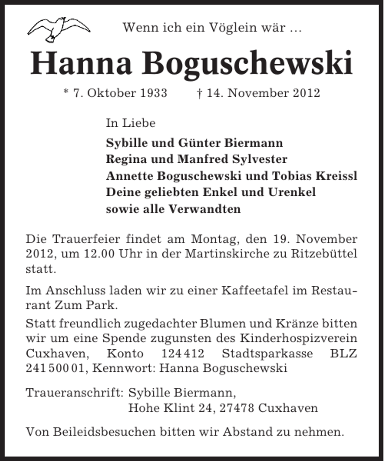 <p>Wenn ich ein Vöglein wär …</p><p>Hanna Boguschewski<br />* 7. Oktober 1933</p><p>† 14. November 2012</p><p>In Liebe<br />Sybille und Günter Biermann<br />Regina und Manfred Sylvester<br />Annette Boguschewski und Tobias Kreissl<br />Deine geliebten Enkel und Urenkel<br />sowie alle Verwandten<br />Die Trauerfeier findet am Montag, den 19. November<br />2012, um 12.00 Uhr in der Martinskirche zu Ritzebüttel<br />statt.<br />Im Anschluss laden wir zu einer Kaffeetafel im Restaurant Zum Park.<br />Statt freundlich zugedachter Blumen und Kränze bitten<br />wir um eine Spende zugunsten des Kinderhospizverein<br />Cuxhaven, Konto 1212 Stadtsparkasse BLZ<br />241 501, Kennwort: Hanna Boguschewski<br />Traueranschrift: Sybille Biermann,<br />Hohe Klint 24, 27478 Cuxhaven<br />Von Beileidsbesuchen bitten wir Abstand zu nehmen.</p>