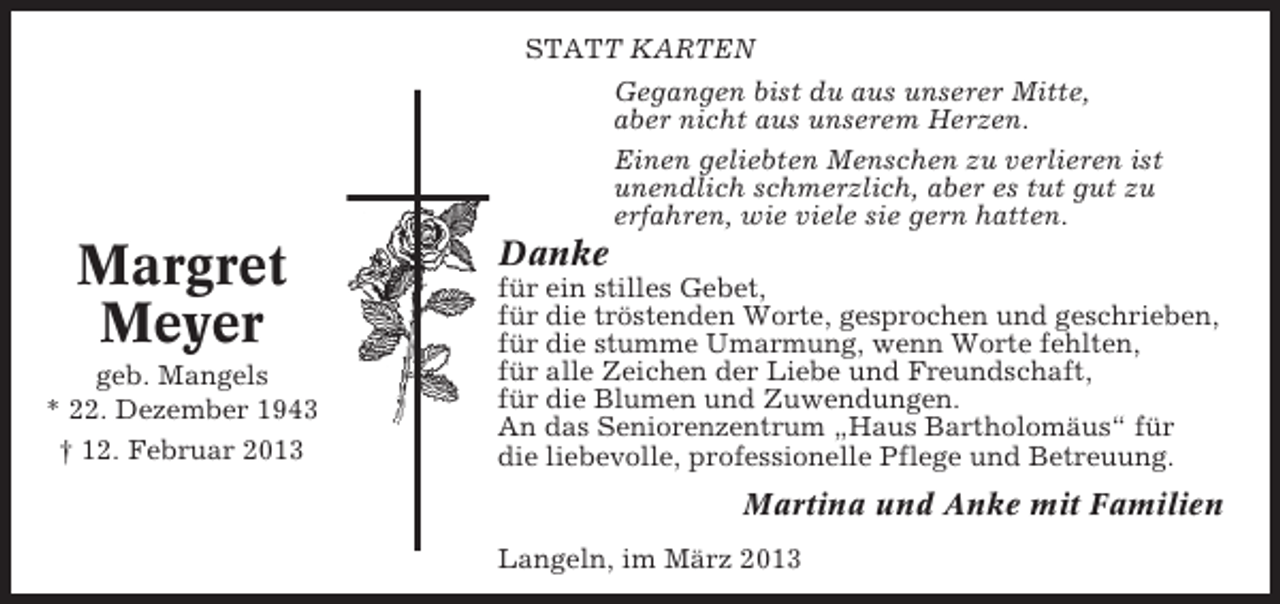 <p>STATT KARTEN<br />Gegangen bist du aus unserer Mitte,<br />aber nicht aus unserem Herzen.<br />Einen geliebten Menschen zu verlieren ist<br />unendlich schmerzlich, aber es tut gut zu<br />erfahren, wie viele sie gern hatten.</p><p>Margret<br />Meyer<br />geb. Mangels<br />* 22. Dezember 1943<br />† 12. Februar 2013</p><p>Danke<br />für ein stilles Gebet,<br />für die tröstenden Worte, gesprochen und geschrieben,<br />für die stumme Umarmung, wenn Worte fehlten,<br />für alle Zeichen der Liebe und Freundschaft,<br />für die Blumen und Zuwendungen.<br />An das Seniorenzentrum „Haus Bartholomäus“ für<br />die liebevolle, professionelle Pflege und Betreuung.</p><p>Martina und Anke mit Familien<br />Langeln, im März 2013</p>