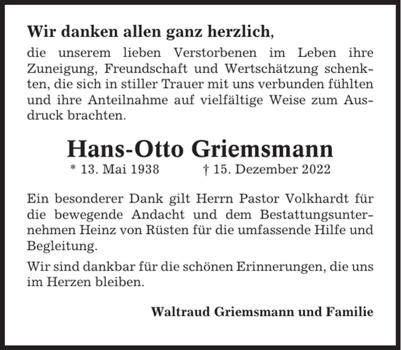 <p>Wir danken allen ganz herzlich,<br />die unserem lieben Verstorbenen im Leben ihre<br />Zuneigung, Freundschaft und Wertschätzung schenkten, die sich in stiller Trauer mit uns verbunden fühlten<br />und ihre Anteilnahme auf vielfältige Weise zum Ausdruck brachten.</p><p>Hans-Otto Griemsmann<br />* 13. Mai 1938</p><p>† 15. Dezember 2022</p><p>Ein besonderer Dank gilt Herrn Pastor Volkhardt für<br />die bewegende Andacht und dem Bestattungsunternehmen Heinz von Rüsten für die umfassende Hilfe und<br />Begleitung.<br />Wir sind dankbar für die schönen Erinnerungen, die uns<br />im Herzen bleiben.<br />Waltraud Griemsmann und Familie</p>