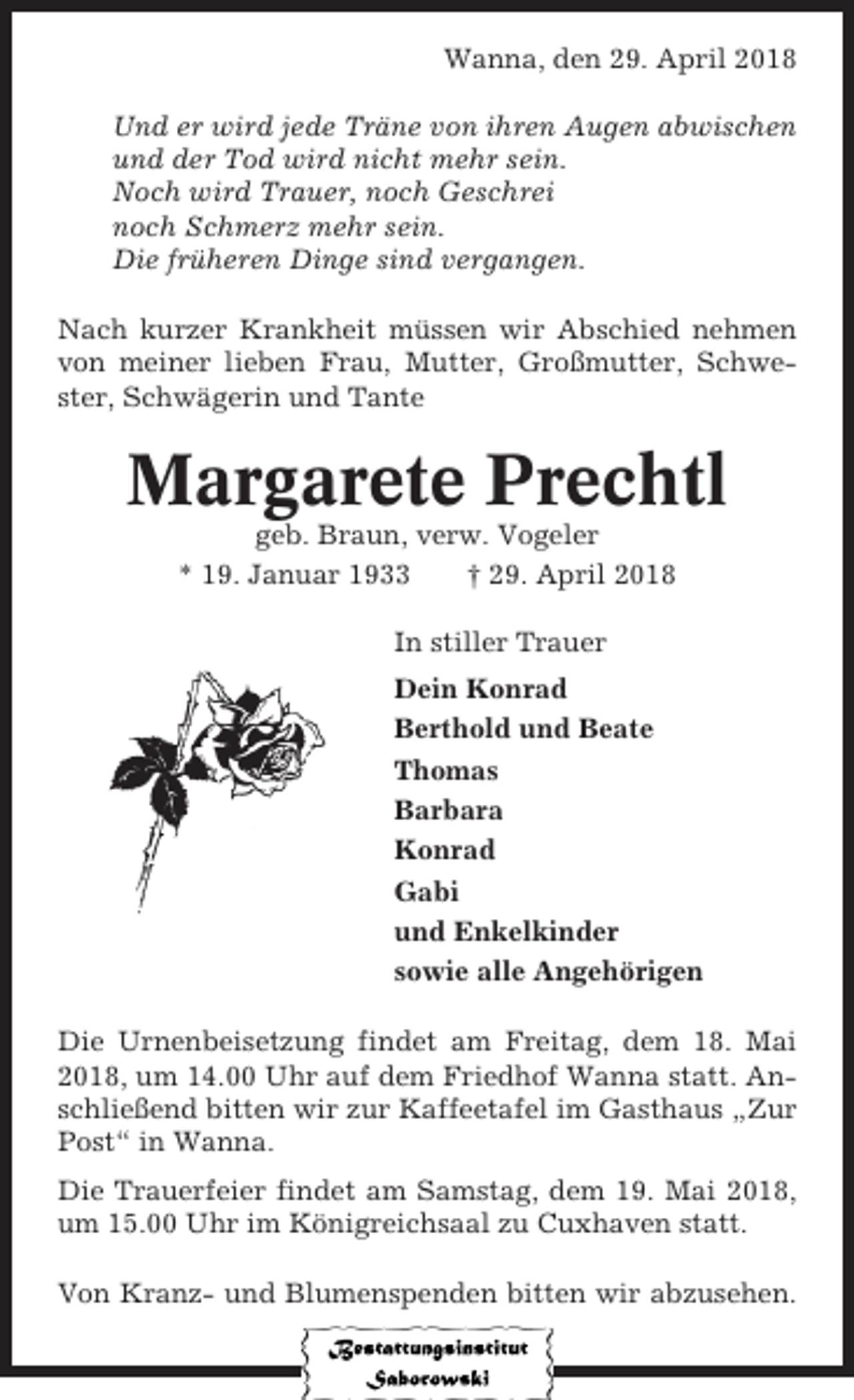 <p>Wanna, den 29. April 2018<br />Und er wird jede Träne von ihren Augen abwischen<br />und der Tod wird nicht mehr sein.<br />Noch wird Trauer, noch Geschrei<br />noch Schmerz mehr sein.<br />Die früheren Dinge sind vergangen.<br />Nach kurzer Krankheit müssen wir Abschied nehmen<br />von meiner lieben Frau, Mutter, Großmutter, Schwester, Schwägerin und Tante</p><p>Margarete Prechtl<br />geb. Braun, verw. Vogeler<br />* 19. Januar 1933<br />† 29. April 2018<br />In stiller Trauer<br />Dein Konrad<br />Berthold und Beate<br />Thomas<br />Barbara<br />Konrad<br />Gabi<br />und Enkelkinder<br />sowie alle Angehörigen<br />Die Urnenbeisetzung findet am Freitag, dem 18. Mai<br />2018, um 14.00 Uhr auf dem Friedhof Wanna statt. Anschließend bitten wir zur Kaffeetafel im Gasthaus „Zur<br />Post“ in Wanna.<br />Die Trauerfeier findet am Samstag, dem 19. Mai 2018,<br />um 15.00 Uhr im Königreichsaal zu Cuxhaven statt.<br />Von Kranz- und Blumenspenden bitten wir abzusehen.</p>