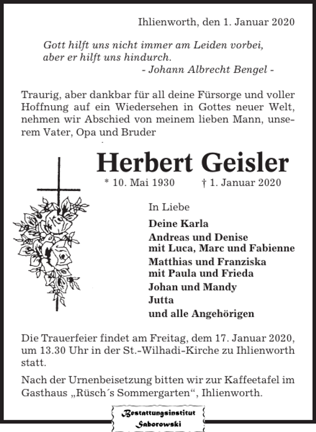 <p>Ihlienworth, den 1. Januar 2020<br />Gott hilft uns nicht immer am Leiden vorbei,<br />aber er hilft uns hindurch.<br />- Johann Albrecht Bengel Traurig, aber dankbar für all deine Fürsorge und voller<br />Hoffnung auf ein Wiedersehen in Gottes neuer Welt,<br />nehmen wir Abschied von meinem lieben Mann, unserem Vater, Opa und Bruder</p><p>Herbert Geisler<br />* 10. Mai 1930</p><p>† 1. Januar 2020</p><p>In Liebe<br />Deine Karla<br />Andreas und Denise<br />mit Luca, Marc und Fabienne<br />Matthias und Franziska<br />mit Paula und Frieda<br />Johan und Mandy<br />Jutta<br />und alle Angehörigen<br />Die Trauerfeier findet am Freitag, dem 17. Januar 2020,<br />um 13.30 Uhr in der St.-Wilhadi-Kirche zu Ihlienworth<br />statt.<br />Nach der Urnenbeisetzung bitten wir zur Kaffeetafel im<br />Gasthaus „Rüsch´s Sommergarten“, Ihlienworth.</p>