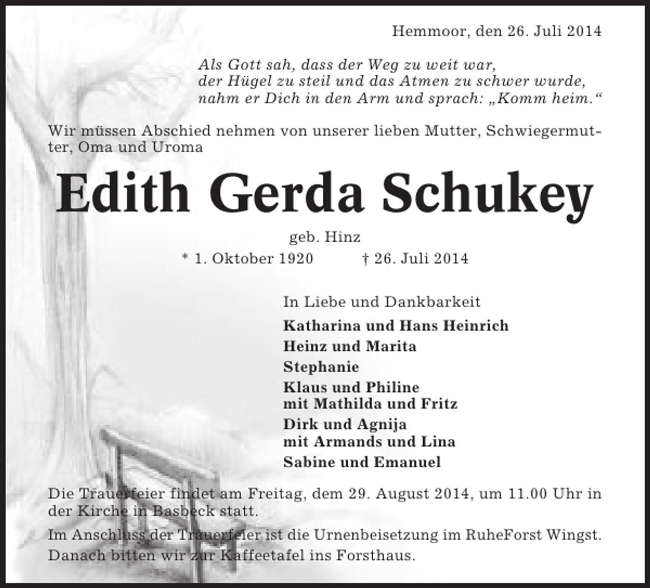 <p>Hemmoor, den 26. Juli 2014<br />Als Gott sah, dass der Weg zu weit war,<br />der Hügel zu steil und das Atmen zu schwer wurde,<br />nahm er Dich in den Arm und sprach: „Komm heim.“<br />Wir müssen Abschied nehmen von unserer lieben Mutter, Schwiegermutter, Oma und Uroma</p><p>Edith Gerda Schukey<br />geb. Hinz<br />* 1. Oktober 1920<br />† 26. Juli 2014<br />In Liebe und Dankbarkeit<br />Katharina und Hans Heinrich<br />Heinz und Marita<br />Stephanie<br />Klaus und Philine<br />mit Mathilda und Fritz<br />Dirk und Agnija<br />mit Armands und Lina<br />Sabine und Emanuel<br />Die Trauerfeier findet am Freitag, dem 29. August 2014, um 11.00 Uhr in<br />der Kirche in Basbeck statt.<br />Im Anschluss der Trauerfeier ist die Urnenbeisetzung im RuheForst Wingst.<br />Danach bitten wir zur Kaffeetafel ins Forsthaus.</p>