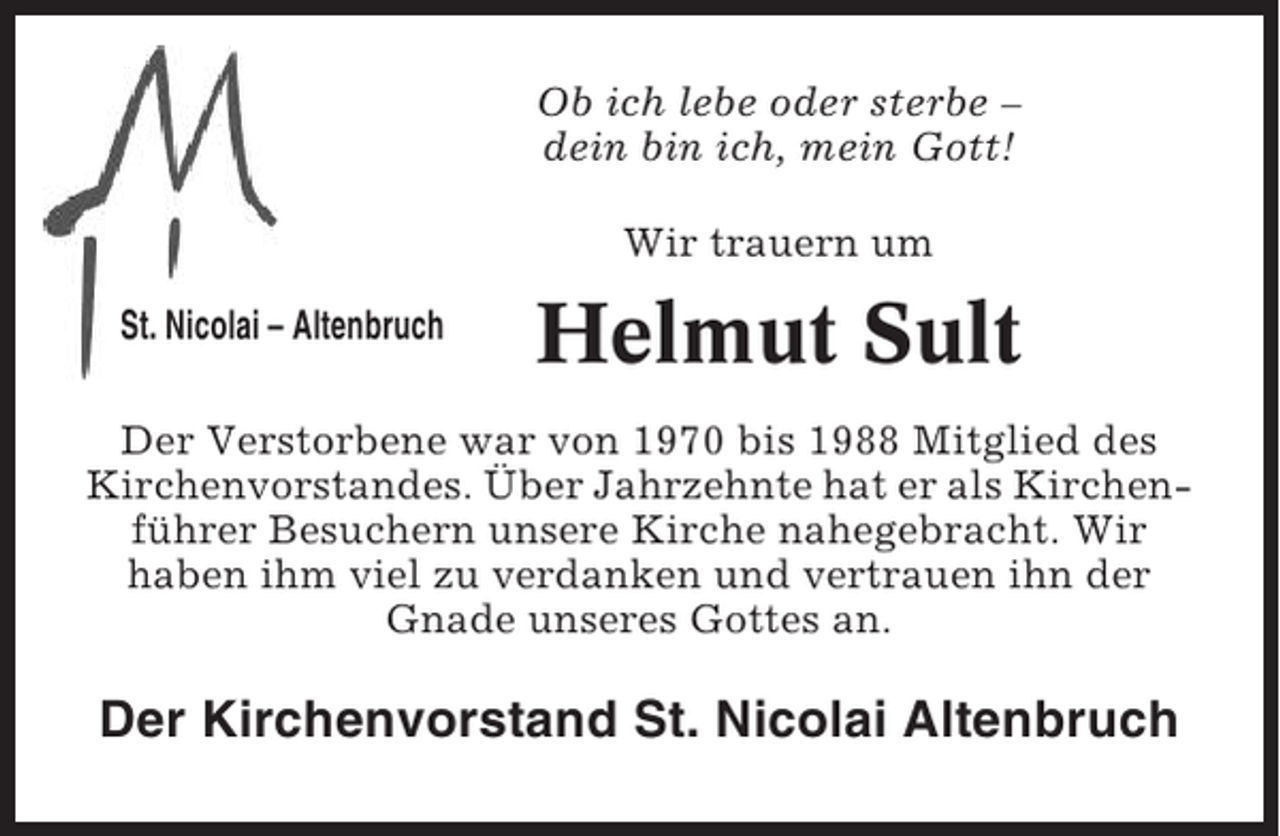<p>Ob ich lebe oder sterbe –<br />dein bin ich, mein Gott!<br />Wir trauern um<br />St. Nicolai – Altenbruch</p><p>Helmut Sult</p><p>Der Verstorbene war von 1970 bis 1988 Mitglied des<br />Kirchenvorstandes. Über Jahrzehnte hat er als Kirchenführer Besuchern unsere Kirche nahegebracht. Wir<br />haben ihm viel zu verdanken und vertrauen ihn der<br />Gnade unseres Gottes an.</p><p>Der Kirchenvorstand St. Nicolai Altenbruch</p>