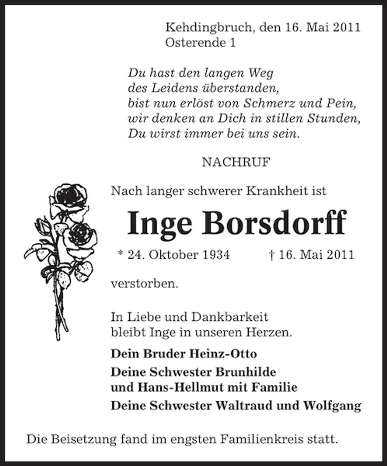 <p>Kehdingbruch, den 16. Mai 2011 Osterende 1 Du hast den langen Weg des Leidens überstanden, bist nun erlöst von Schmerz und Pein, wir denken an Dich in stillen Stunden, Du wirst immer bei uns sein. NACHRUF Nach langer schwerer Krankheit ist</p><p>Inge Borsdorff<br />* 24. Oktober 1934 verstorben. In Liebe und Dankbarkeit bleibt Inge in unseren Herzen. Dein Bruder Heinz-Otto Deine Schwester Brunhilde und Hans-Hellmut mit Familie Deine Schwester Waltraud und Wolfgang Die Beisetzung fand im engsten Familienkreis statt. † 16. Mai 2011</p>