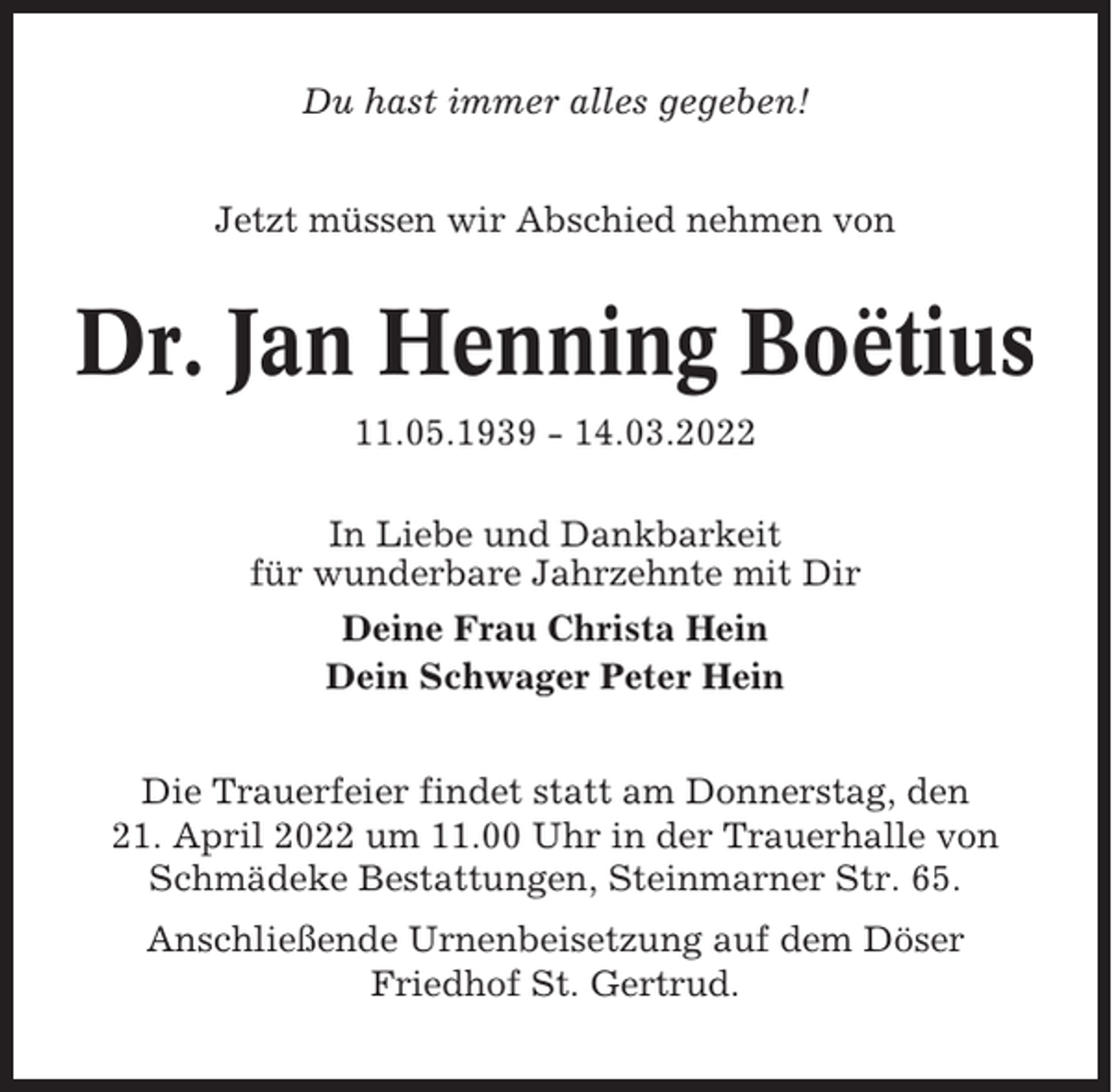 <p>Du hast immer alles gegeben!<br />Jetzt müssen wir Abschied nehmen von</p><p>Dr. Jan Henning Boëtius<br />11.05.1939 - 14.03.2022<br />In Liebe und Dankbarkeit<br />für wunderbare Jahrzehnte mit Dir<br />Deine Frau Christa Hein<br />Dein Schwager Peter Hein<br />Die Trauerfeier findet statt am Donnerstag, den<br />21. April 2022 um 11.00 Uhr in der Trauerhalle von<br />Schmädeke Bestattungen, Steinmarner Str. 65.<br />Anschließende Urnenbeisetzung auf dem Döser<br />Friedhof St. Gertrud.</p>