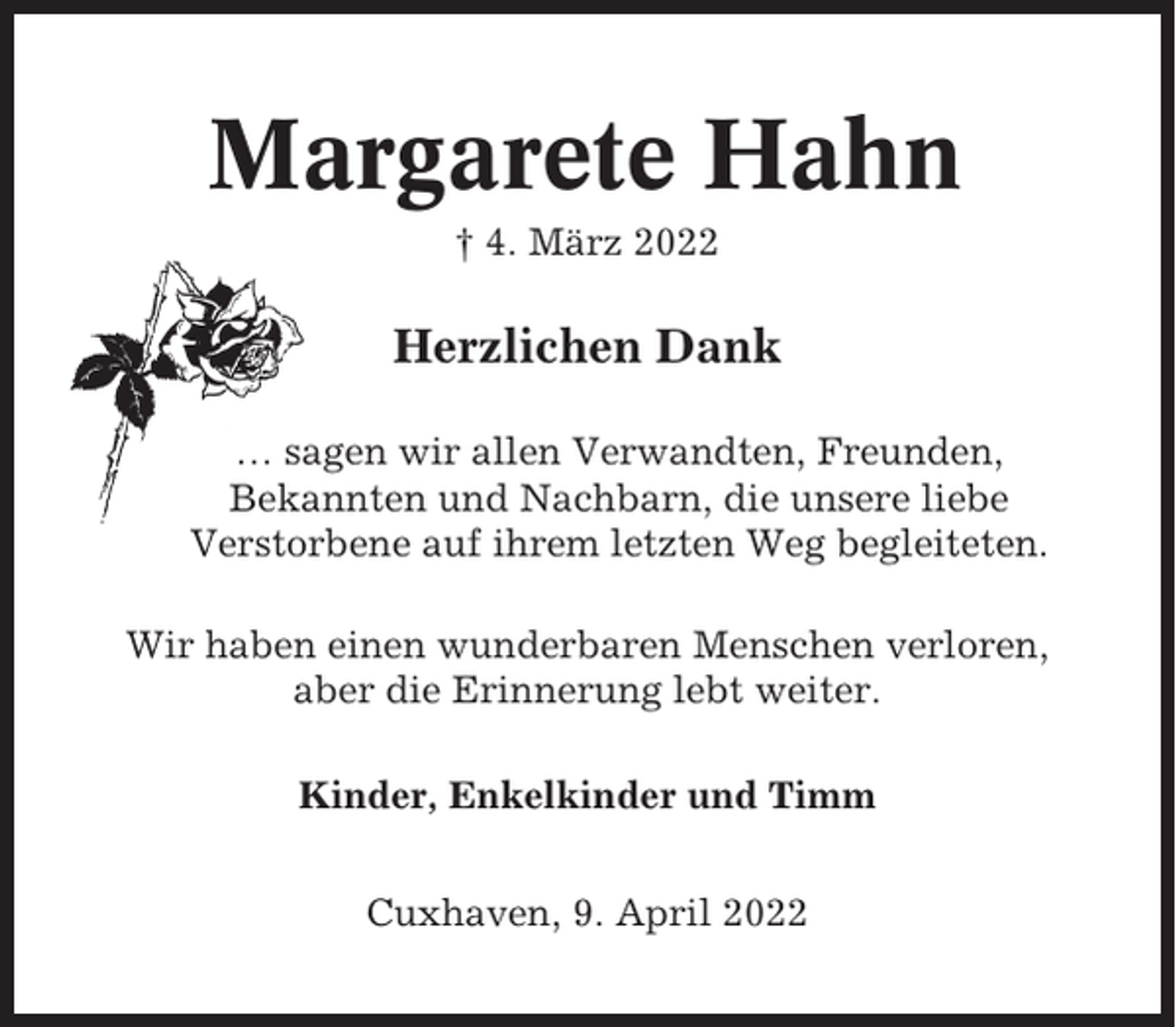 <p>Margarete Hahn<br />† 4. März 2022</p><p>Herzlichen Dank<br />… sagen wir allen Verwandten, Freunden,<br />Bekannten und Nachbarn, die unsere liebe<br />Verstorbene auf ihrem letzten Weg begleiteten.<br />Wir haben einen wunderbaren Menschen verloren,<br />aber die Erinnerung lebt weiter.<br />Kinder, Enkelkinder und Timm<br />Cuxhaven, 9. April 2022</p>