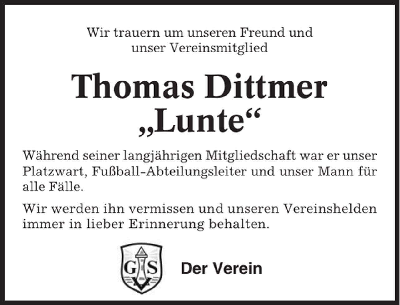 <p>Wir trauern um unseren Freund und<br />unser Vereinsmitglied</p><p>Thomas Dittmer<br />„Lunte“<br />Während seiner langjährigen Mitgliedschaft war er unser<br />Platzwart, Fußball-Abteilungsleiter und unser Mann für<br />alle Fälle.<br />Wir werden ihn vermissen und unseren Vereinshelden<br />immer in lieber Erinnerung behalten.</p><p>Der Verein</p>