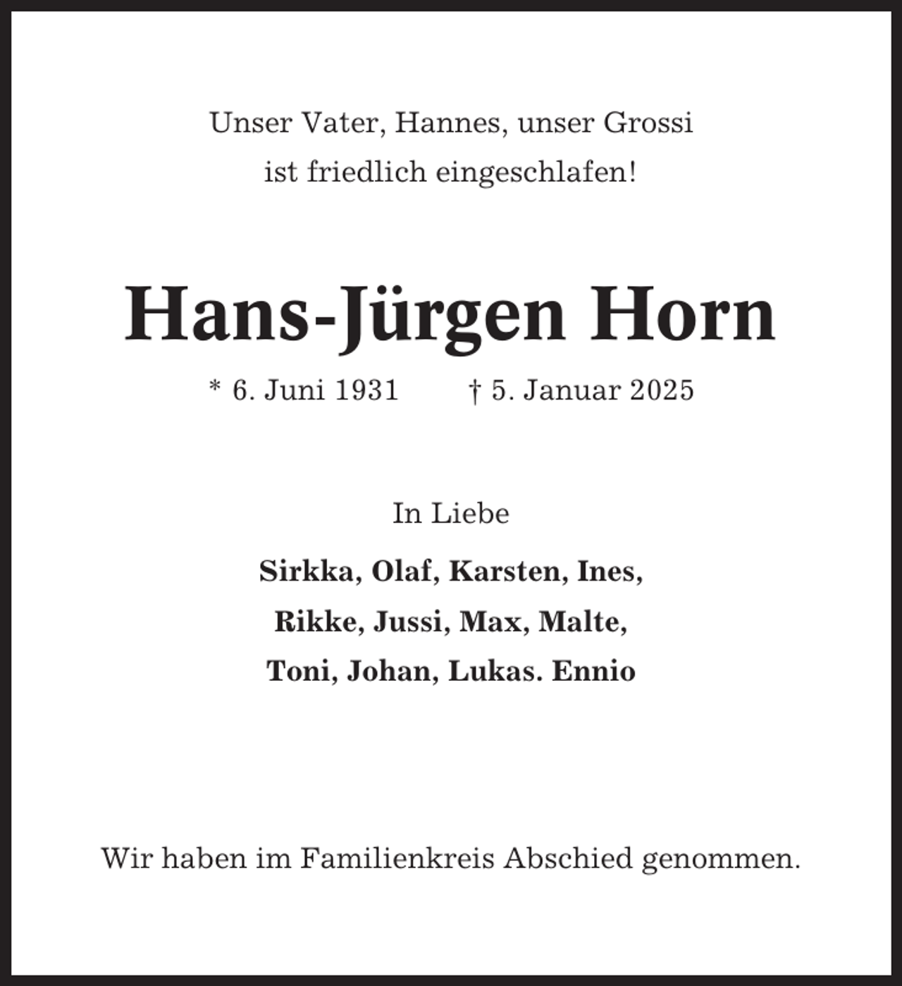 <p>Unser Vater, Hannes, unser Grossi<br />ist friedlich eingeschlafen!</p><p>Hans-Jürgen Horn<br />* 6. Juni 1931</p><p>† 5. Januar 2025</p><p>In Liebe<br />Sirkka, Olaf, Karsten, Ines,<br />Rikke, Jussi, Max, Malte,<br />Toni, Johan, Lukas. Ennio</p><p>Wir haben im Familienkreis Abschied genommen.</p>