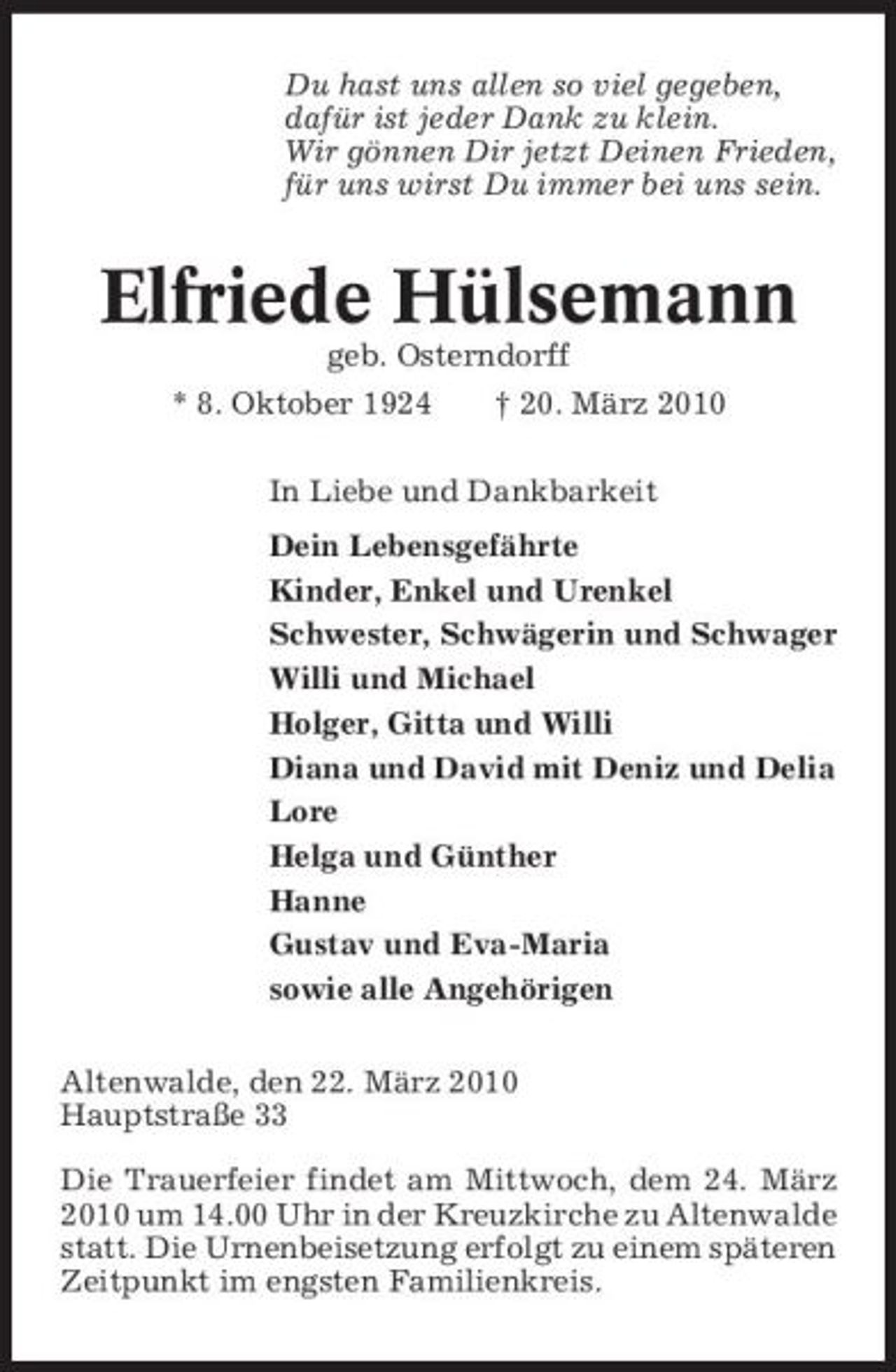 <p>Du hast uns allen so viel gegeben, dafür ist jeder Dank zu klein. Wir gönnen Dir jetzt Deinen Frieden, für uns wirst Du immer bei uns sein.</p><p>Elfriede Hülsemann<br />geb. Osterndorff * 8. Oktober 1924 † 20. März 2010 In Liebe und Dankbarkeit Dein Lebensgefährte Kinder, Enkel und Urenkel Schwester, Schwägerin und Schwager Willi und Michael Holger, Gitta und Willi Diana und David mit Deniz und Delia Lore Helga und Günther Hanne Gustav und Eva-Maria sowie alle Angehörigen Altenwalde, den 22. März 2010 Hauptstraße 33 Die Trauerfeier findet am Mittwoch, dem 24. März 2010 um 14.00 Uhr in der Kreuzkirche zu Altenwalde statt. Die Urnenbeisetzung erfolgt zu einem späteren Zeitpunkt im engsten Familienkreis.</p>