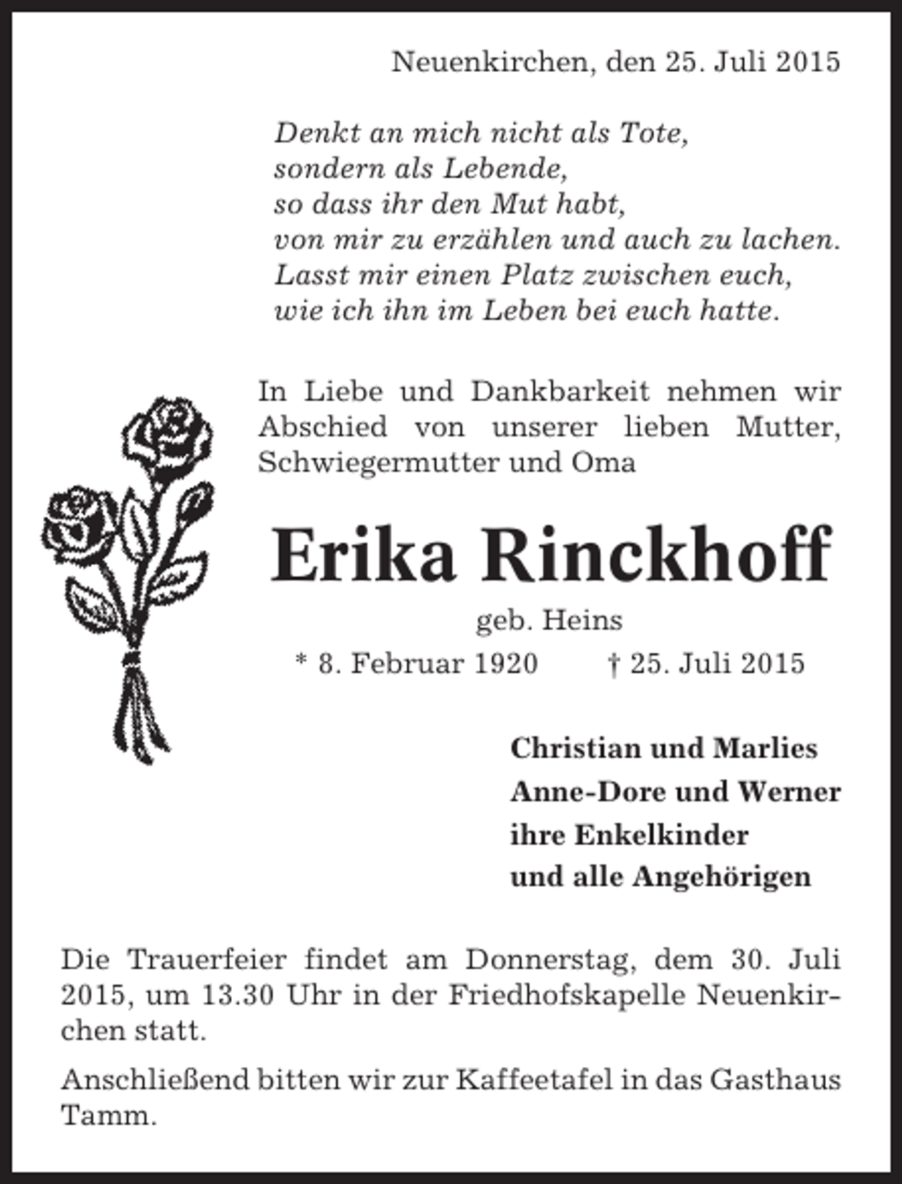 <p>Neuenkirchen, den 25. Juli 2015<br />Denkt an mich nicht als Tote,<br />sondern als Lebende,<br />so dass ihr den Mut habt,<br />von mir zu erzählen und auch zu lachen.<br />Lasst mir einen Platz zwischen euch,<br />wie ich ihn im Leben bei euch hatte.<br />In Liebe und Dankbarkeit nehmen wir<br />Abschied von unserer lieben Mutter,<br />Schwiegermutter und Oma</p><p>Erika Rinckhoff<br />geb. Heins<br />* 8. Februar 1920<br />† 25. Juli 2015<br />Christian und Marlies<br />Anne-Dore und Werner<br />ihre Enkelkinder<br />und alle Angehörigen<br />Die Trauerfeier findet am Donnerstag, dem 30. Juli<br />2015, um 13.30 Uhr in der Friedhofskapelle Neuenkirchen statt.<br />Anschließend bitten wir zur Kaffeetafel in das Gasthaus<br />Tamm.</p>