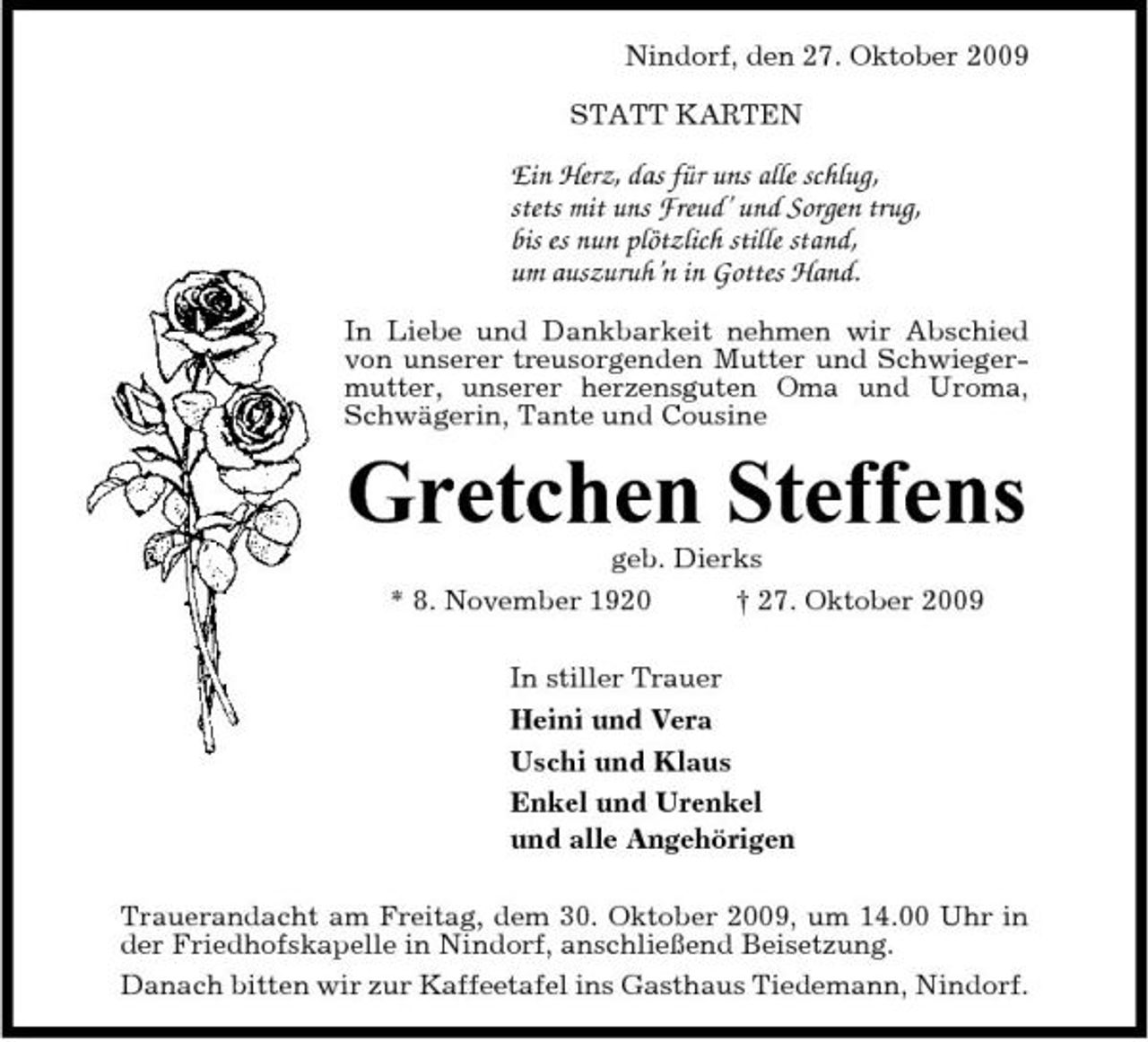 <p>Nindorf, den 27. Oktober 2009 STATT KARTEN</p><p>Ein Herz, das für uns alle schlug, stets mit uns Freud’ und Sorgen trug, bis es nun plötzlich stille stand, um auszuruh’n in Gottes Hand.<br />In Liebe und Dankbarkeit nehmen wir Abschied von unserer treusorgenden Mutter und Schwiegermutter, unserer herzensguten Oma und Uroma, Schwägerin, Tante und Cousine</p><p>Gretchen Steffens<br />geb. Dierks * 8. November 1920 † 27. Oktober 2009 In stiller Trauer Heini und Vera Uschi und Klaus Enkel und Urenkel und alle Angehörigen Trauerandacht am Freitag, dem 30. Oktober 2009, um 14.00 Uhr in der Friedhofskapelle in Nindorf, anschließend Beisetzung. Danach bitten wir zur Kaffeetafel ins Gasthaus Tiedemann, Nindorf.</p>