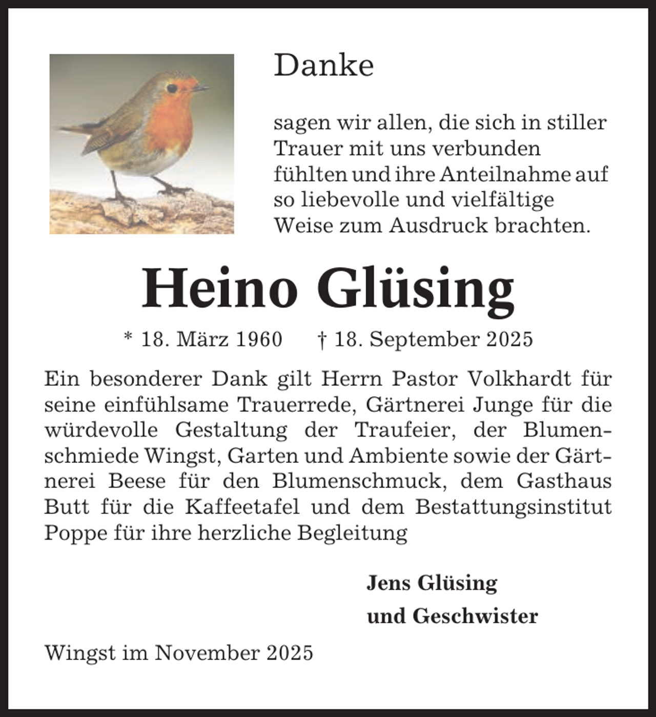 <p>Danke<br />sagen wir allen, die sich in stiller<br />Trauer mit uns verbunden<br />fühlten und ihre Anteilnahme auf<br />so liebevolle und vielfältige<br />Weise zum Ausdruck brachten.</p><p>Heino Glüsing<br />* 18. März 1960</p><p>† 18. September 2025</p><p>Ein besonderer Dank gilt Herrn Pastor Volkhardt für<br />seine einfühlsame Trauerrede, Gärtnerei Junge für die<br />würdevolle Gestaltung der Traufeier, der Blumenschmiede Wingst, Garten und Ambiente sowie der Gärtnerei Beese für den Blumenschmuck, dem Gasthaus<br />Butt für die Kaffeetafel und dem Bestattungsinstitut<br />Poppe für ihre herzliche Begleitung<br />Jens Glüsing<br />und Geschwister<br />Wingst im November 2025</p>
