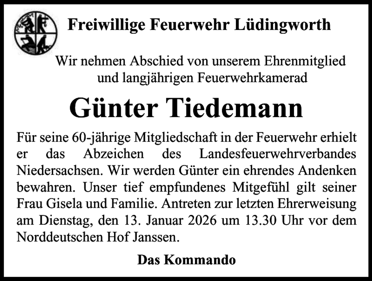 <p>Freiwillige Feuerwehr Lüdingworth<br />Wir nehmen Abschied von unserem Ehrenmitglied<br />und langjährigen Feuerwehrkamerad</p><p>Günter Tiedemann<br />Für seine 60-jährige Mitgliedschaft in der Feuerwehr erhielt<br />er das Abzeichen des Landesfeuerwehrverbandes<br />Niedersachsen. Wir werden Günter ein ehrendes Andenken<br />bewahren. Unser tief empfundenes Mitgefühl gilt seiner<br />Frau Gisela und Familie. Antreten zur letzten Ehrerweisung<br />am Dienstag, den 13. Januar 2026 um 13.30 Uhr vor dem<br />Norddeutschen Hof Janssen.<br />Das Kommando</p>