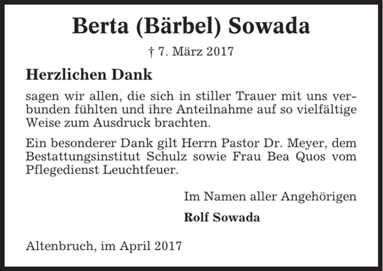 <p>Berta (Bärbel) Sowada<br />† 7. März 2017</p><p>Herzlichen Dank<br />sagen wir allen, die sich in stiller Trauer mit uns verbunden fühlten und ihre Anteilnahme auf so vielfältige<br />Weise zum Ausdruck brachten.<br />Ein besonderer Dank gilt Herrn Pastor Dr. Meyer, dem<br />Bestattungsinstitut Schulz sowie Frau Bea Quos vom<br />Pflegedienst Leuchtfeuer.<br />Im Namen aller Angehörigen<br />Rolf Sowada<br />Altenbruch, im April 2017</p>