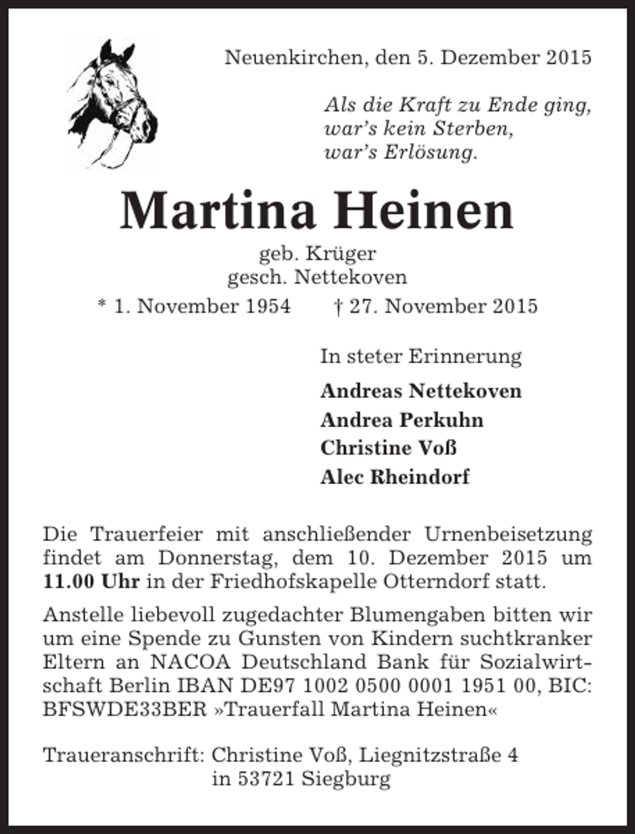 <p>Neuenkirchen, den 5. Dezember 2015<br />Als die Kraft zu Ende ging,<br />war’s kein Sterben,<br />war’s Erlösung.</p><p>Martina Heinen<br />geb. Krüger<br />gesch. Nettekoven<br />* 1. November 1954<br />† 27. November 2015<br />In steter Erinnerung<br />Andreas Nettekoven<br />Andrea Perkuhn<br />Christine Voß<br />Alec Rheindorf<br />Die Trauerfeier mit anschließender Urnenbeisetzung<br />findet am Donnerstag, dem 10. Dezember 2015 um<br />11.00 Uhr in der Friedhofskapelle Otterndorf statt.<br />Anstelle liebevoll zugedachter Blumengaben bitten wir<br />um eine Spende zu Gunsten von Kindern suchtkranker<br />Eltern an NACOA Deutschland Bank für Sozialwirtschaft Berlin IBAN DE97 1002 050951 00, BIC:<br />BFSWDE33BER »Trauerfall Martina Heinen«<br />Traueranschrift: Christine Voß, Liegnitzstraße 4<br />in 53721 Siegburg</p>