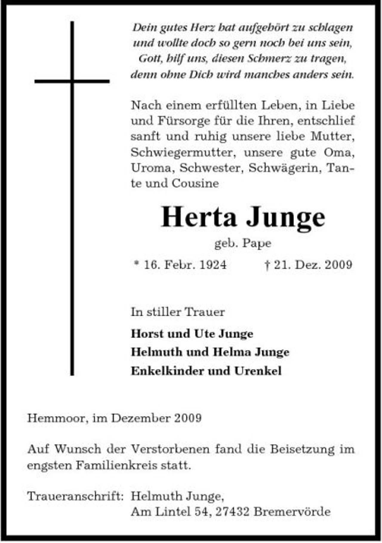 <p>Dein gutes Herz hat aufgehört zu schlagen und wollte doch so gern noch bei uns sein, Gott, hilf uns, diesen Schmerz zu tragen, denn ohne Dich wird manches anders sein. Nach einem erfüllten Leben, in Liebe und Fürsorge für die Ihren, entschlief sanft und ruhig unsere liebe Mutter, Schwiegermutter, unsere gute Oma, Uroma, Schwester, Schwägerin, Tante und Cousine</p><p>Herta Junge<br />geb. Pape * 16. Febr. 1924 † 21. Dez. 2009 In stiller Trauer Horst und Ute Junge Helmuth und Helma Junge Enkelkinder und Urenkel</p><p>Hemmoor, im Dezember 2009 Auf Wunsch der Verstorbenen fand die Beisetzung im engsten Familienkreis statt. Traueranschrift: Helmuth Junge, Am Lintel 54, 27432 Bremervörde</p>