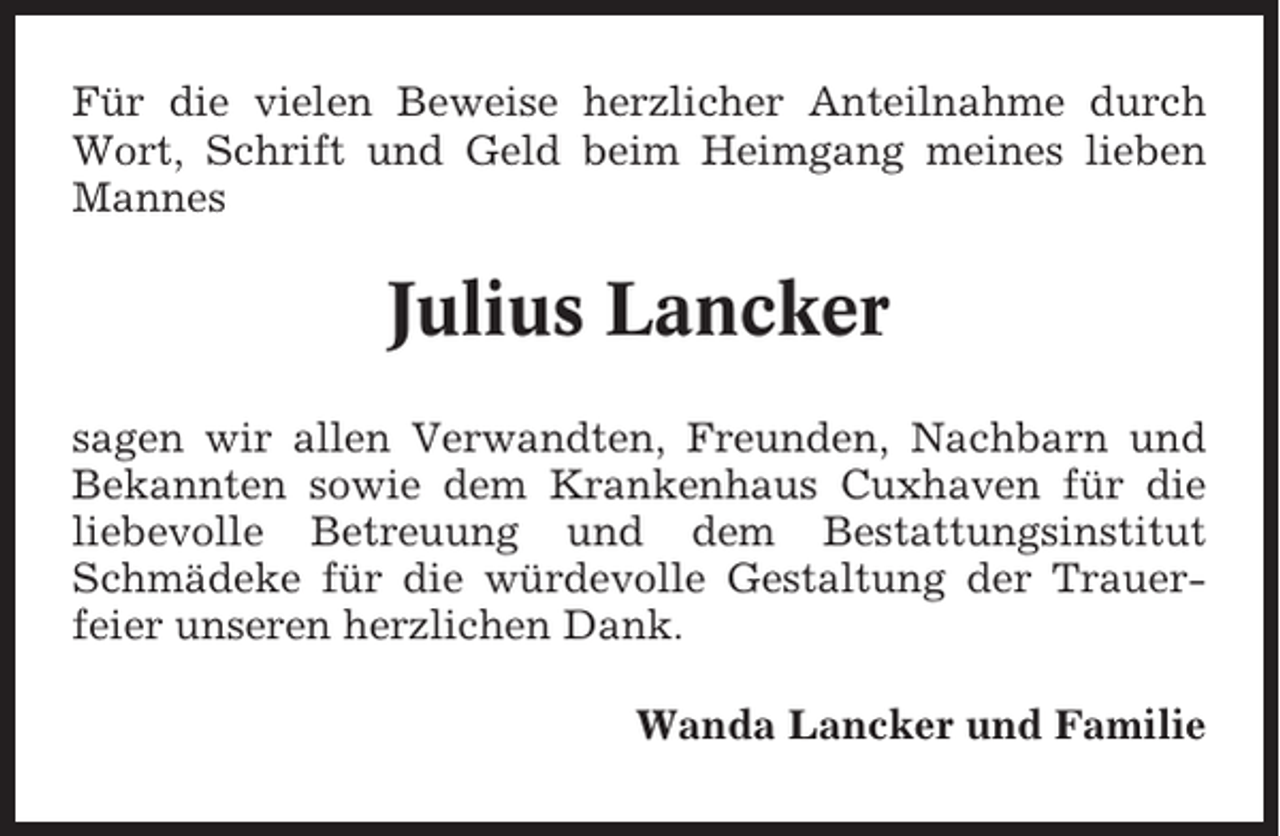 <p>Für die vielen Beweise herzlicher Anteilnahme durch<br />Wort, Schrift und Geld beim Heimgang meines lieben<br />Mannes</p><p>Julius Lancker<br />sagen wir allen Verwandten, Freunden, Nachbarn und<br />Bekannten sowie dem Krankenhaus Cuxhaven für die<br />liebevolle Betreuung und dem Bestattungsinstitut<br />Schmädeke für die würdevolle Gestaltung der Trauerfeier unseren herzlichen Dank.<br />Wanda Lancker und Familie</p>
