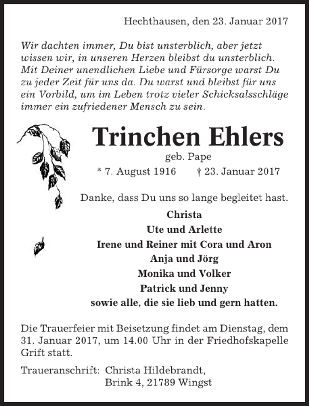 <p>Hechthausen, den 23. Januar 2017<br />Wir dachten immer, Du bist unsterblich, aber jetzt<br />wissen wir, in unseren Herzen bleibst du unsterblich.<br />Mit Deiner unendlichen Liebe und Fürsorge warst Du<br />zu jeder Zeit für uns da. Du warst und bleibst für uns<br />ein Vorbild, um im Leben trotz vieler Schicksalsschläge<br />immer ein zufriedener Mensch zu sein.</p><p>Trinchen Ehlers<br />geb. Pape<br />* 7. August 1916<br />† 23. Januar 2017<br />Danke, dass Du uns so lange begleitet hast.<br />Christa<br />Ute und Arlette<br />Irene und Reiner mit Cora und Aron<br />Anja und Jörg<br />Monika und Volker<br />Patrick und Jenny<br />sowie alle, die sie lieb und gern hatten.<br />Die Trauerfeier mit Beisetzung findet am Dienstag, dem<br />31. Januar 2017, um 14.00 Uhr in der Friedhofskapelle<br />Grift statt.<br />Traueranschrift: Christa Hildebrandt,<br />Brink 4, 21789 Wingst</p>