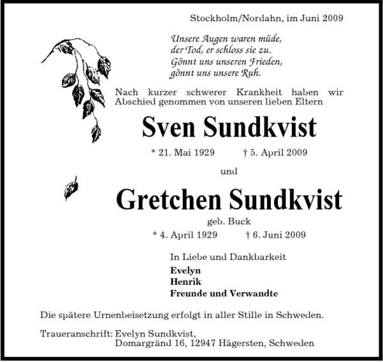 <p>Stockholm/Nordahn, im Juni 2009</p><p>Unsere Augen waren müde, der Tod, er schloss sie zu. Gönnt uns unseren Frieden, gönnt uns unsere Ruh.<br />Nach kurzer schwerer Krankheit haben wir Abschied genommen von unseren lieben Eltern</p><p>Sven Sundkvist<br />* 21. Mai 1929 und † 5. April 2009</p><p>Gretchen Sundkvist<br />geb. Buck * 4. April 1929 † 6. Juni 2009 In Liebe und Dankbarkeit Evelyn Henrik Freunde und Verwandte Die spätere Urnenbeisetzung erfolgt in aller Stille in Schweden. Traueranschrift: Evelyn Sundkvist, Domargränd 16, 12947 Hägersten, Schweden</p>