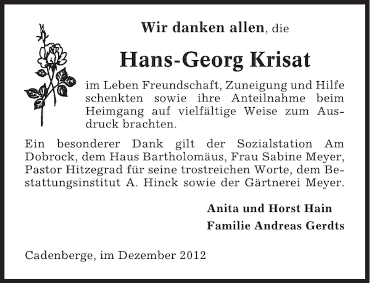 <p>Wir danken allen, die</p><p>Hans-Georg Krisat<br />im Leben Freundschaft, Zuneigung und Hilfe<br />schenkten sowie ihre Anteilnahme beim<br />Heimgang auf vielfältige Weise zum Ausdruck brachten.<br />Ein besonderer Dank gilt der Sozialstation Am<br />Dobrock, dem Haus Bartholomäus, Frau Sabine Meyer,<br />Pastor Hitzegrad für seine trostreichen Worte, dem Bestattungsinstitut A. Hinck sowie der Gärtnerei Meyer.<br />Anita und Horst Hain<br />Familie Andreas Gerdts<br />Cadenberge, im Dezember 2012</p>
