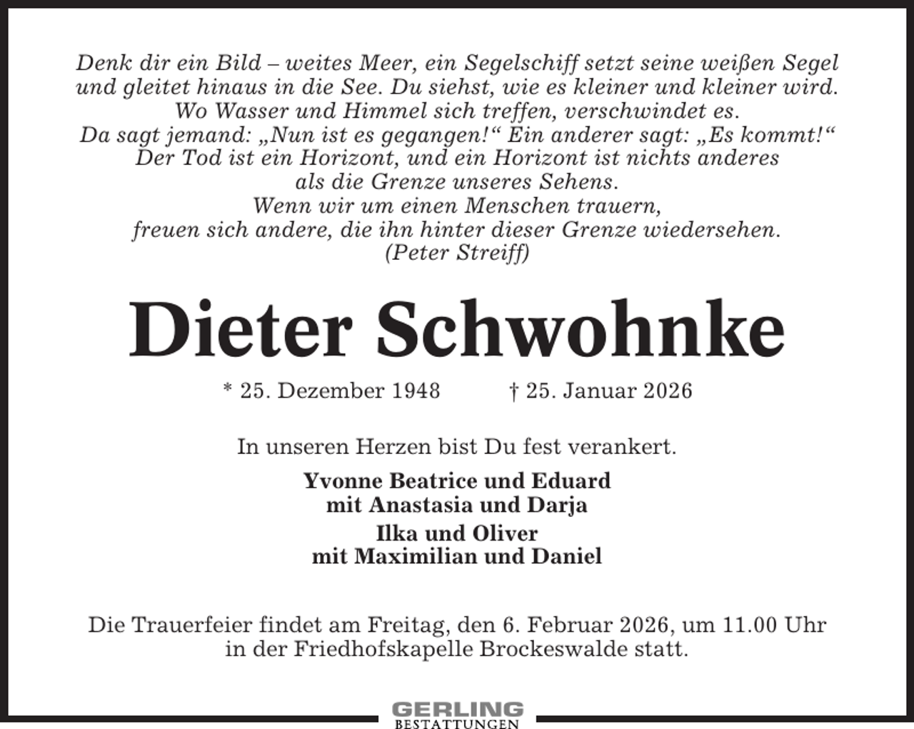 <p>Denk dir ein Bild – weites Meer, ein Segelschiff setzt seine weißen Segel<br />und gleitet hinaus in die See. Du siehst, wie es kleiner und kleiner wird.<br />Wo Wasser und Himmel sich treffen, verschwindet es.<br />Da sagt jemand: „Nun ist es gegangen!“ Ein anderer sagt: „Es kommt!“<br />Der Tod ist ein Horizont, und ein Horizont ist nichts anderes<br />als die Grenze unseres Sehens.<br />Wenn wir um einen Menschen trauern,<br />freuen sich andere, die ihn hinter dieser Grenze wiedersehen.<br />(Peter Streiff)</p><p>Dieter Schwohnke<br />* 25. Dezember 1948</p><p>† 25. Januar 2026</p><p>In unseren Herzen bist Du fest verankert.<br />Yvonne Beatrice und Eduard<br />mit Anastasia und Darja<br />Ilka und Oliver<br />mit Maximilian und Daniel<br />Die Trauerfeier findet am Freitag, den 6. Februar 2026, um 11.00 Uhr<br />in der Friedhofskapelle Brockeswalde statt.</p>