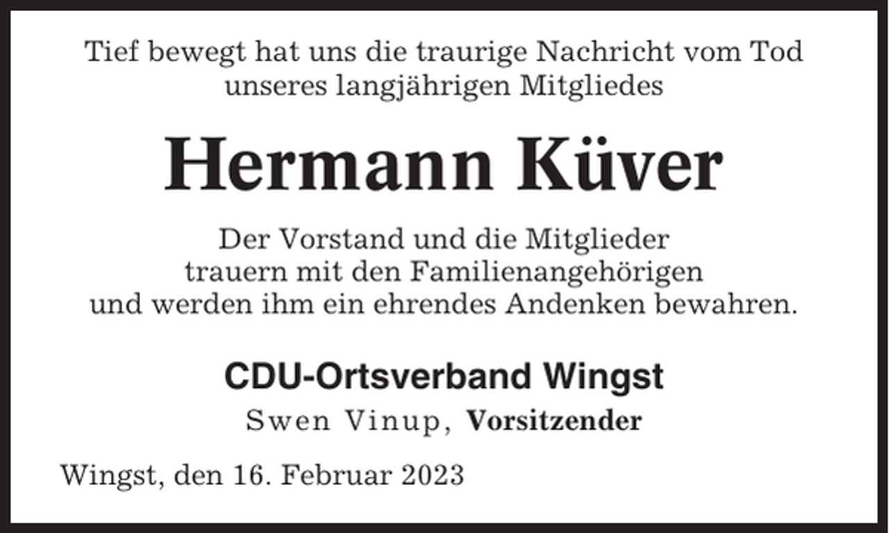 <p>Tief bewegt hat uns die traurige Nachricht vom Tod<br />unseres langjährigen Mitgliedes</p><p>Hermann Küver<br />Der Vorstand und die Mitglieder<br />trauern mit den Familienangehörigen<br />und werden ihm ein ehrendes Andenken bewahren.</p><p>CDU-Ortsverband Wingst<br />Swen Vinup, Vorsitzender<br />Wingst, den 16. Februar 2023</p>