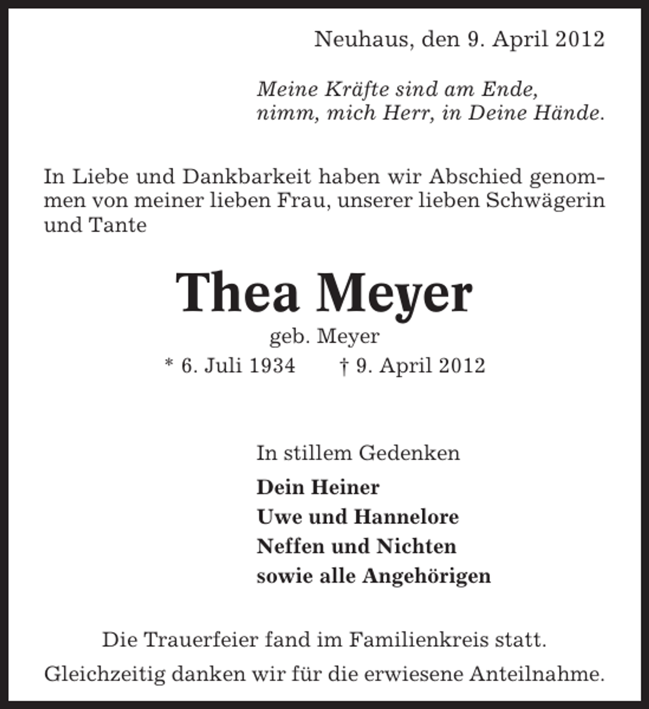 <p>Neuhaus, den 9. April 2012<br />Meine Kräfte sind am Ende,<br />nimm, mich Herr, in Deine Hände.<br />In Liebe und Dankbarkeit haben wir Abschied genommen von meiner lieben Frau, unserer lieben Schwägerin<br />und Tante</p><p>Thea Meyer<br />geb. Meyer<br />* 6. Juli 1934<br />† 9. April 2012</p><p>In stillem Gedenken<br />Dein Heiner<br />Uwe und Hannelore<br />Neffen und Nichten<br />sowie alle Angehörigen<br />Die Trauerfeier fand im Familienkreis statt.<br />Gleichzeitig danken wir für die erwiesene Anteilnahme.</p>