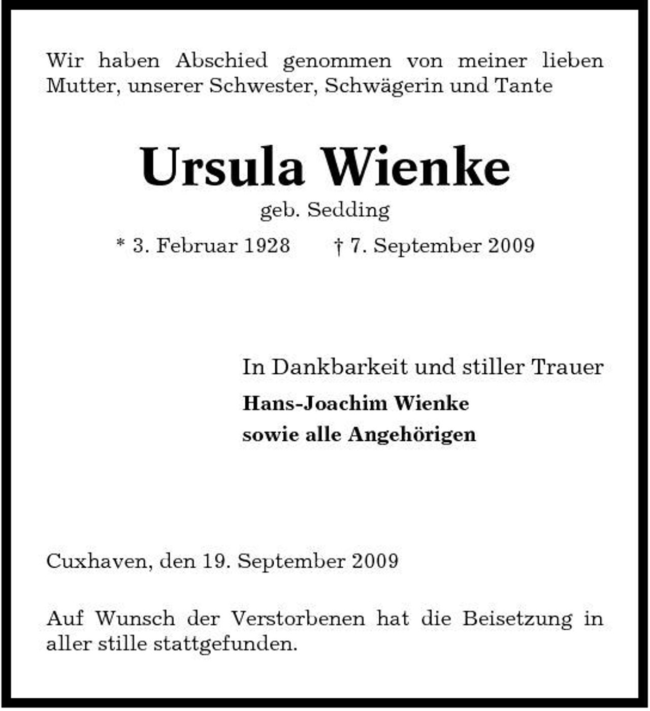 <p>Wir haben Abschied genommen von meiner lieben Mutter, unserer Schwester, Schwägerin und Tante</p><p>Ursula Wienke<br />geb. Sedding * 3. Februar 1928 † 7. September 2009</p><p>In Dankbarkeit und stiller Trauer<br />Hans-Joachim Wienke sowie alle Angehörigen</p><p>Cuxhaven, den 19. September 2009 Auf Wunsch der Verstorbenen hat die Beisetzung in aller stille stattgefunden.</p>