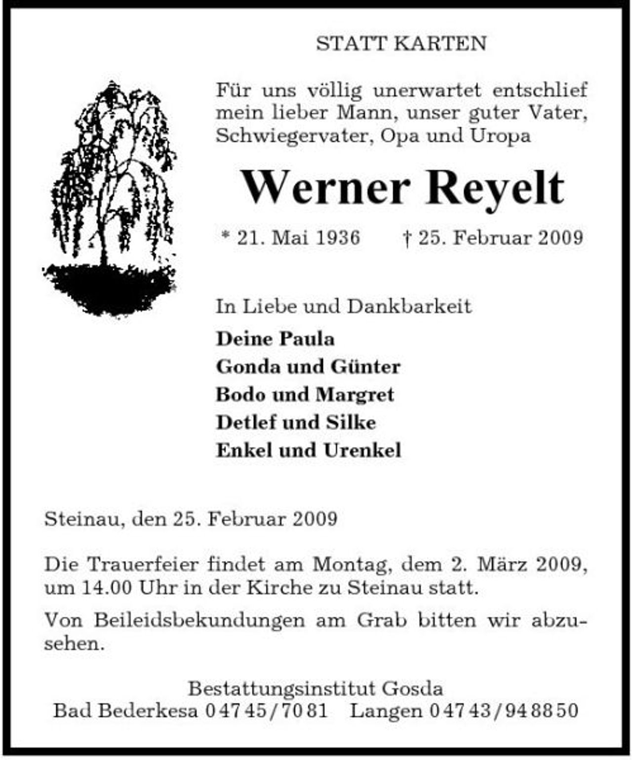 <p>STATT KARTEN Für uns völlig unerwartet entschlief mein lieber Mann, unser guter Vater, Schwiegervater, Opa und Uropa</p><p>Werner Reyelt<br />* 21. Mai 1936 † 25. Februar 2009 In Liebe und Dankbarkeit Deine Paula Gonda und Günter Bodo und Margret Detlef und Silke Enkel und Urenkel Steinau, den 25. Februar 2009 Die Trauerfeier findet am Montag, dem 2. März 2009, um 14.00 Uhr in der Kirche zu Steinau statt. Von Beileidsbekundungen am Grab bitten wir abzusehen. Bestattungsinstitut Gosda Bad Bederkesa 0 47 45 / 70 81 Langen 0 47 43 / 94 88 50</p>