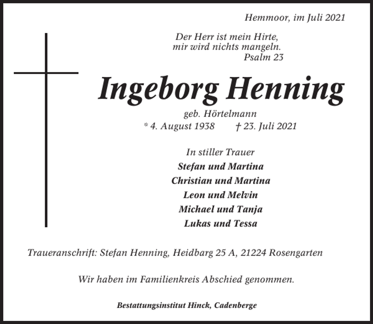 <p>Hemmoor, im Juli 2021<br />Der Herr ist mein Hirte,<br />mir wird nichts mangeln.<br />Psalm 23</p><p>Ingeborg Henning<br />geb. Hörtelmann<br />* 4. August 1938<br />† 23. Juli 2021<br />In stiller Trauer<br />Stefan und Martina<br />Christian und Martina<br />Leon und Melvin<br />Michael und Tanja<br />Lukas und Tessa<br />Traueranschrift: Stefan Henning, Heidbarg 25 A, 21224 Rosengarten<br />Wir haben im Familienkreis Abschied genommen.<br />Bestattungsinstitut Hinck, Cadenberge</p>