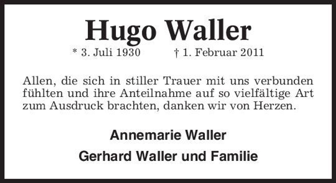 <p>Hugo Waller<br />* 3. Juli 1930 † 1. Februar 2011</p><p>Allen, die sich in stiller Trauer mit uns verbunden fühlten und ihre Anteilnahme auf so vielfältige Art zum Ausdruck brachten, danken wir von Herzen.</p><p>Annemarie Waller Gerhard Waller und Familie</p>