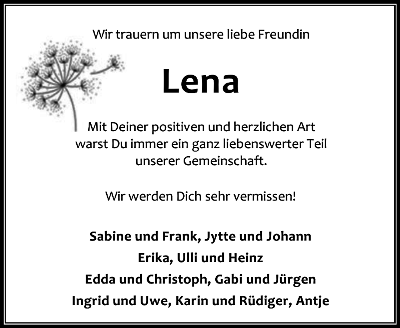 <p>Wir trauern um unsere liebe Freundin</p><p>Lena<br />Mit Deiner positiven und herzlichen Art<br />warst Du immer ein ganz liebenswerter Teil<br />unserer Gemeinschaft.<br />Wir werden Dich sehr vermissen!<br />Sabine und Frank, Jytte und Johann<br />Erika, Ulli und Heinz<br />Edda und Christoph, Gabi und Jürgen<br />Ingrid und Uwe, Karin und Rüdiger, Antje</p>
