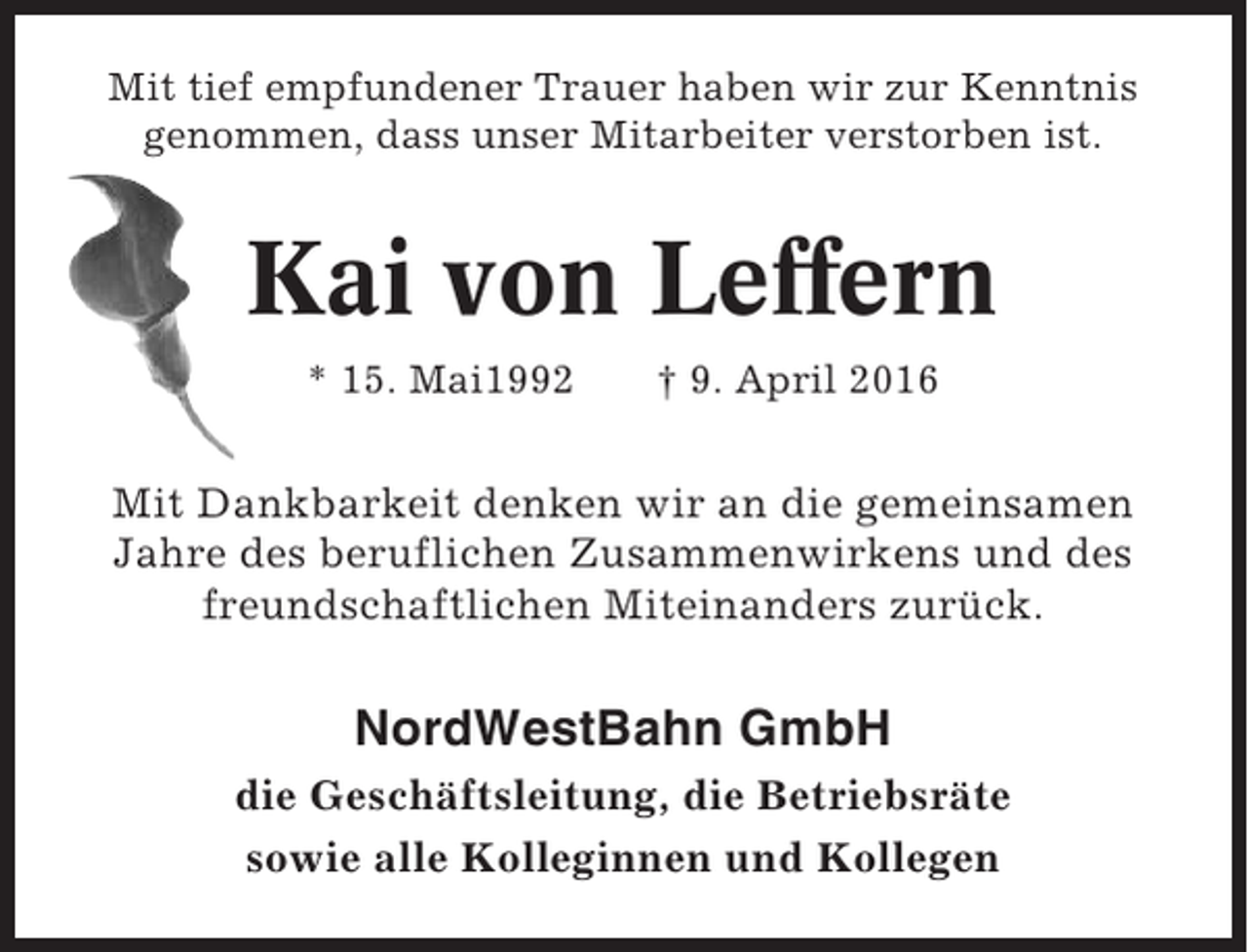 <p>Mit tief empfundener Trauer haben wir zur Kenntnis<br />genommen, dass unser Mitarbeiter verstorben ist.</p><p>Kai von Leffern<br />* 15. Mai1992</p><p>† 9. April 2016</p><p>Mit Dankbarkeit denken wir an die gemeinsamen<br />Jahre des beruflichen Zusammenwirkens und des<br />freundschaftlichen Miteinanders zurück.</p><p>NordWestBahn GmbH<br />die Geschäftsleitung, die Betriebsräte<br />sowie alle Kolleginnen und Kollegen</p>